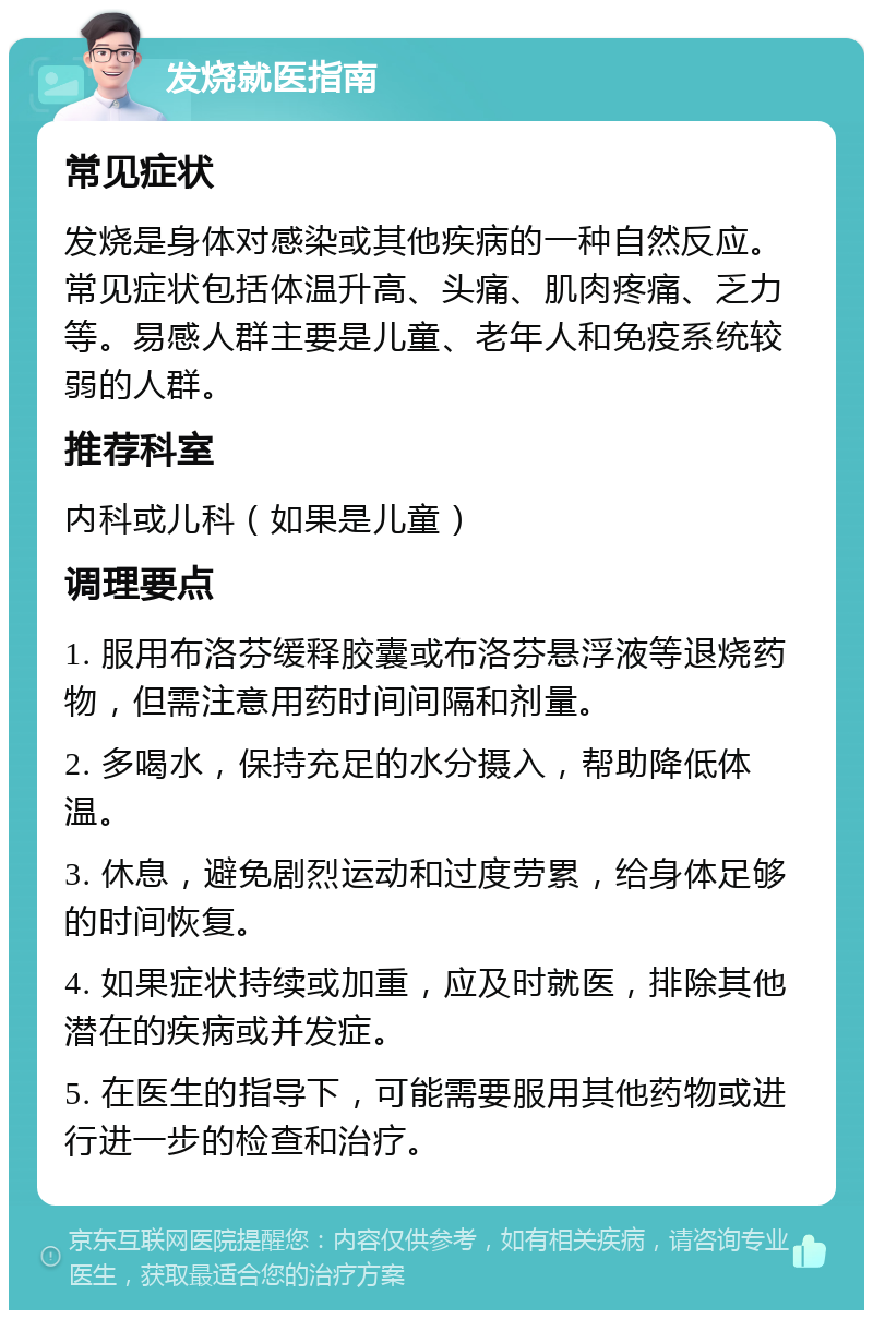 发烧就医指南 常见症状 发烧是身体对感染或其他疾病的一种自然反应。常见症状包括体温升高、头痛、肌肉疼痛、乏力等。易感人群主要是儿童、老年人和免疫系统较弱的人群。 推荐科室 内科或儿科（如果是儿童） 调理要点 1. 服用布洛芬缓释胶囊或布洛芬悬浮液等退烧药物，但需注意用药时间间隔和剂量。 2. 多喝水，保持充足的水分摄入，帮助降低体温。 3. 休息，避免剧烈运动和过度劳累，给身体足够的时间恢复。 4. 如果症状持续或加重，应及时就医，排除其他潜在的疾病或并发症。 5. 在医生的指导下，可能需要服用其他药物或进行进一步的检查和治疗。