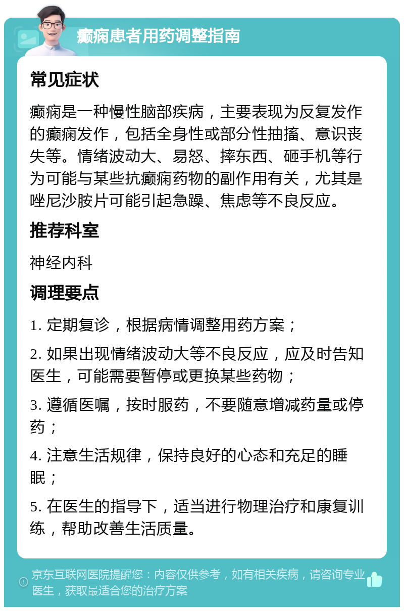 癫痫患者用药调整指南 常见症状 癫痫是一种慢性脑部疾病，主要表现为反复发作的癫痫发作，包括全身性或部分性抽搐、意识丧失等。情绪波动大、易怒、摔东西、砸手机等行为可能与某些抗癫痫药物的副作用有关，尤其是唑尼沙胺片可能引起急躁、焦虑等不良反应。 推荐科室 神经内科 调理要点 1. 定期复诊，根据病情调整用药方案； 2. 如果出现情绪波动大等不良反应，应及时告知医生，可能需要暂停或更换某些药物； 3. 遵循医嘱，按时服药，不要随意增减药量或停药； 4. 注意生活规律，保持良好的心态和充足的睡眠； 5. 在医生的指导下，适当进行物理治疗和康复训练，帮助改善生活质量。