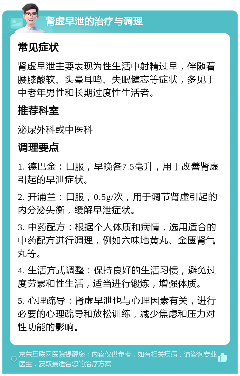 肾虚早泄的治疗与调理 常见症状 肾虚早泄主要表现为性生活中射精过早，伴随着腰膝酸软、头晕耳鸣、失眠健忘等症状，多见于中老年男性和长期过度性生活者。 推荐科室 泌尿外科或中医科 调理要点 1. 德巴金：口服，早晚各7.5毫升，用于改善肾虚引起的早泄症状。 2. 开浦兰：口服，0.5g/次，用于调节肾虚引起的内分泌失衡，缓解早泄症状。 3. 中药配方：根据个人体质和病情，选用适合的中药配方进行调理，例如六味地黄丸、金匮肾气丸等。 4. 生活方式调整：保持良好的生活习惯，避免过度劳累和性生活，适当进行锻炼，增强体质。 5. 心理疏导：肾虚早泄也与心理因素有关，进行必要的心理疏导和放松训练，减少焦虑和压力对性功能的影响。