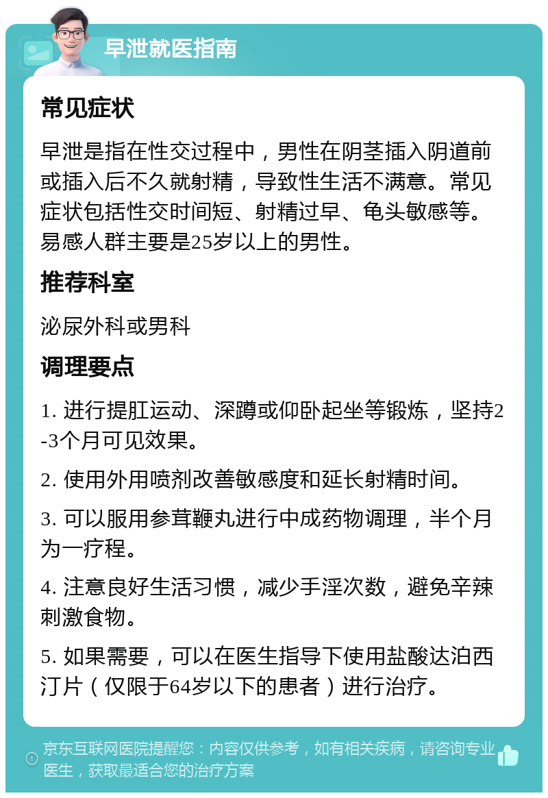 早泄就医指南 常见症状 早泄是指在性交过程中，男性在阴茎插入阴道前或插入后不久就射精，导致性生活不满意。常见症状包括性交时间短、射精过早、龟头敏感等。易感人群主要是25岁以上的男性。 推荐科室 泌尿外科或男科 调理要点 1. 进行提肛运动、深蹲或仰卧起坐等锻炼，坚持2-3个月可见效果。 2. 使用外用喷剂改善敏感度和延长射精时间。 3. 可以服用参茸鞭丸进行中成药物调理，半个月为一疗程。 4. 注意良好生活习惯，减少手淫次数，避免辛辣刺激食物。 5. 如果需要，可以在医生指导下使用盐酸达泊西汀片（仅限于64岁以下的患者）进行治疗。