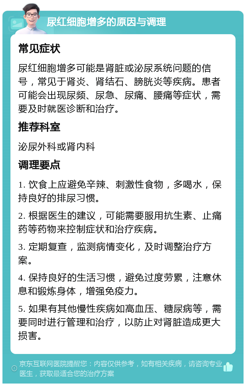 尿红细胞增多的原因与调理 常见症状 尿红细胞增多可能是肾脏或泌尿系统问题的信号，常见于肾炎、肾结石、膀胱炎等疾病。患者可能会出现尿频、尿急、尿痛、腰痛等症状，需要及时就医诊断和治疗。 推荐科室 泌尿外科或肾内科 调理要点 1. 饮食上应避免辛辣、刺激性食物，多喝水，保持良好的排尿习惯。 2. 根据医生的建议，可能需要服用抗生素、止痛药等药物来控制症状和治疗疾病。 3. 定期复查，监测病情变化，及时调整治疗方案。 4. 保持良好的生活习惯，避免过度劳累，注意休息和锻炼身体，增强免疫力。 5. 如果有其他慢性疾病如高血压、糖尿病等，需要同时进行管理和治疗，以防止对肾脏造成更大损害。