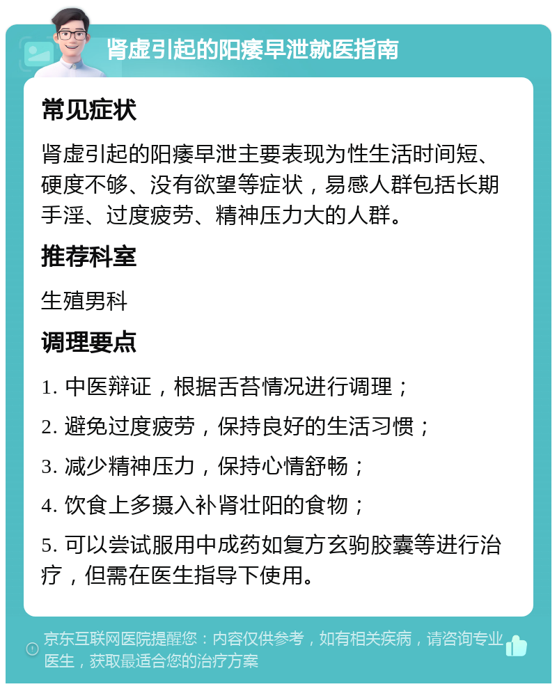 肾虚引起的阳痿早泄就医指南 常见症状 肾虚引起的阳痿早泄主要表现为性生活时间短、硬度不够、没有欲望等症状，易感人群包括长期手淫、过度疲劳、精神压力大的人群。 推荐科室 生殖男科 调理要点 1. 中医辩证，根据舌苔情况进行调理； 2. 避免过度疲劳，保持良好的生活习惯； 3. 减少精神压力，保持心情舒畅； 4. 饮食上多摄入补肾壮阳的食物； 5. 可以尝试服用中成药如复方玄驹胶囊等进行治疗，但需在医生指导下使用。