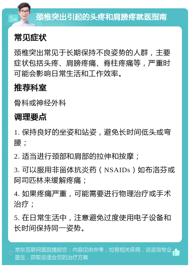 颈椎突出引起的头疼和肩膀疼就医指南 常见症状 颈椎突出常见于长期保持不良姿势的人群，主要症状包括头疼、肩膀疼痛、脊柱疼痛等，严重时可能会影响日常生活和工作效率。 推荐科室 骨科或神经外科 调理要点 1. 保持良好的坐姿和站姿，避免长时间低头或弯腰； 2. 适当进行颈部和肩部的拉伸和按摩； 3. 可以服用非甾体抗炎药（NSAIDs）如布洛芬或阿司匹林来缓解疼痛； 4. 如果疼痛严重，可能需要进行物理治疗或手术治疗； 5. 在日常生活中，注意避免过度使用电子设备和长时间保持同一姿势。