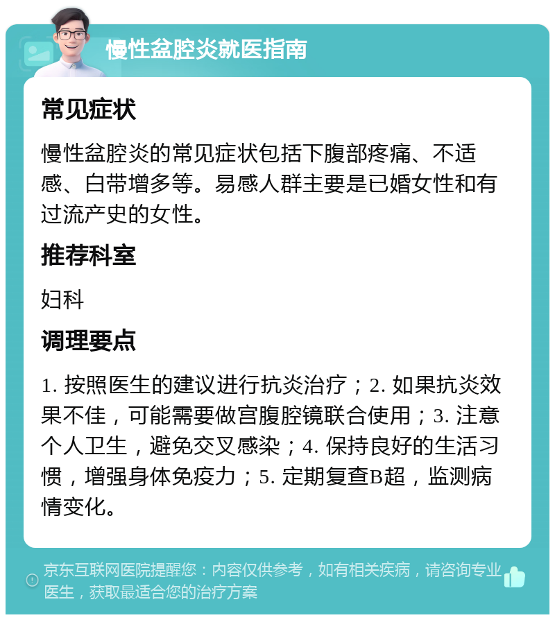 慢性盆腔炎就医指南 常见症状 慢性盆腔炎的常见症状包括下腹部疼痛、不适感、白带增多等。易感人群主要是已婚女性和有过流产史的女性。 推荐科室 妇科 调理要点 1. 按照医生的建议进行抗炎治疗；2. 如果抗炎效果不佳，可能需要做宫腹腔镜联合使用；3. 注意个人卫生，避免交叉感染；4. 保持良好的生活习惯，增强身体免疫力；5. 定期复查B超，监测病情变化。