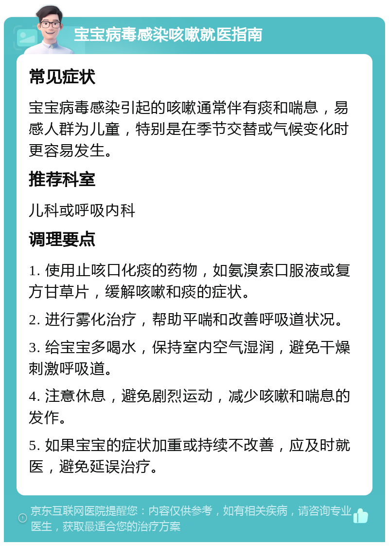 宝宝病毒感染咳嗽就医指南 常见症状 宝宝病毒感染引起的咳嗽通常伴有痰和喘息，易感人群为儿童，特别是在季节交替或气候变化时更容易发生。 推荐科室 儿科或呼吸内科 调理要点 1. 使用止咳口化痰的药物，如氨溴索口服液或复方甘草片，缓解咳嗽和痰的症状。 2. 进行雾化治疗，帮助平喘和改善呼吸道状况。 3. 给宝宝多喝水，保持室内空气湿润，避免干燥刺激呼吸道。 4. 注意休息，避免剧烈运动，减少咳嗽和喘息的发作。 5. 如果宝宝的症状加重或持续不改善，应及时就医，避免延误治疗。