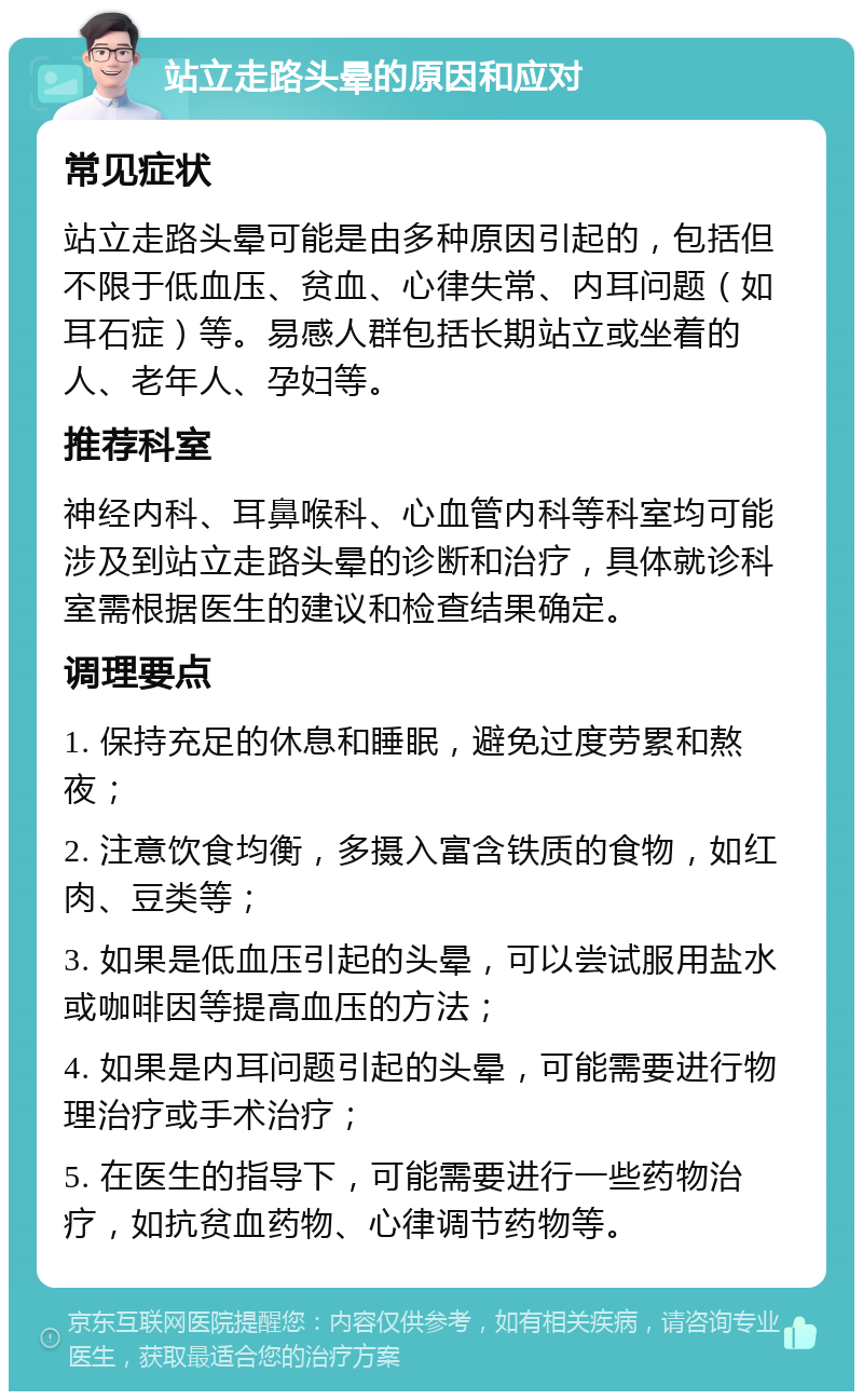 站立走路头晕的原因和应对 常见症状 站立走路头晕可能是由多种原因引起的，包括但不限于低血压、贫血、心律失常、内耳问题（如耳石症）等。易感人群包括长期站立或坐着的人、老年人、孕妇等。 推荐科室 神经内科、耳鼻喉科、心血管内科等科室均可能涉及到站立走路头晕的诊断和治疗，具体就诊科室需根据医生的建议和检查结果确定。 调理要点 1. 保持充足的休息和睡眠，避免过度劳累和熬夜； 2. 注意饮食均衡，多摄入富含铁质的食物，如红肉、豆类等； 3. 如果是低血压引起的头晕，可以尝试服用盐水或咖啡因等提高血压的方法； 4. 如果是内耳问题引起的头晕，可能需要进行物理治疗或手术治疗； 5. 在医生的指导下，可能需要进行一些药物治疗，如抗贫血药物、心律调节药物等。