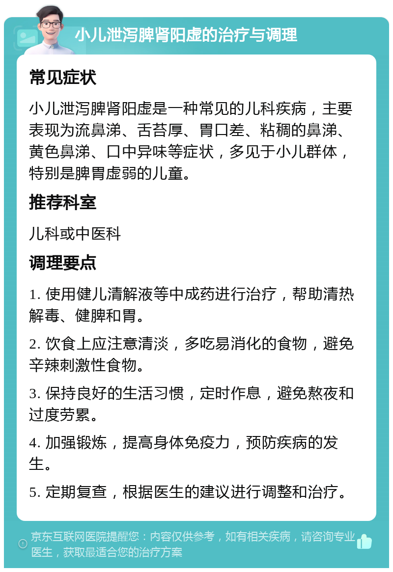 小儿泄泻脾肾阳虚的治疗与调理 常见症状 小儿泄泻脾肾阳虚是一种常见的儿科疾病，主要表现为流鼻涕、舌苔厚、胃口差、粘稠的鼻涕、黄色鼻涕、口中异味等症状，多见于小儿群体，特别是脾胃虚弱的儿童。 推荐科室 儿科或中医科 调理要点 1. 使用健儿清解液等中成药进行治疗，帮助清热解毒、健脾和胃。 2. 饮食上应注意清淡，多吃易消化的食物，避免辛辣刺激性食物。 3. 保持良好的生活习惯，定时作息，避免熬夜和过度劳累。 4. 加强锻炼，提高身体免疫力，预防疾病的发生。 5. 定期复查，根据医生的建议进行调整和治疗。