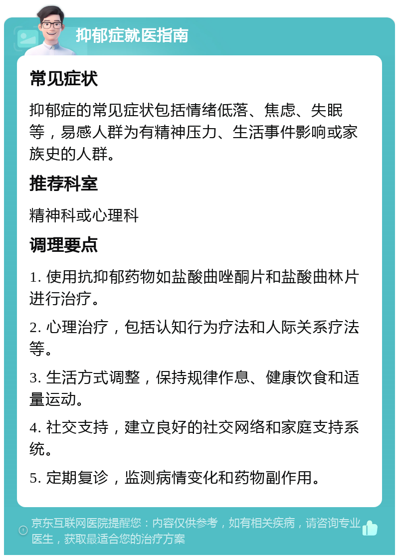 抑郁症就医指南 常见症状 抑郁症的常见症状包括情绪低落、焦虑、失眠等，易感人群为有精神压力、生活事件影响或家族史的人群。 推荐科室 精神科或心理科 调理要点 1. 使用抗抑郁药物如盐酸曲唑酮片和盐酸曲林片进行治疗。 2. 心理治疗，包括认知行为疗法和人际关系疗法等。 3. 生活方式调整，保持规律作息、健康饮食和适量运动。 4. 社交支持，建立良好的社交网络和家庭支持系统。 5. 定期复诊，监测病情变化和药物副作用。