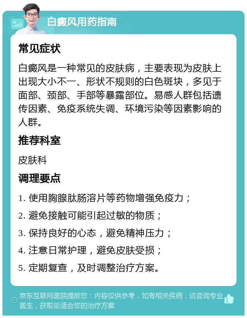 白癜风用药指南 常见症状 白癜风是一种常见的皮肤病，主要表现为皮肤上出现大小不一、形状不规则的白色斑块，多见于面部、颈部、手部等暴露部位。易感人群包括遗传因素、免疫系统失调、环境污染等因素影响的人群。 推荐科室 皮肤科 调理要点 1. 使用胸腺肽肠溶片等药物增强免疫力； 2. 避免接触可能引起过敏的物质； 3. 保持良好的心态，避免精神压力； 4. 注意日常护理，避免皮肤受损； 5. 定期复查，及时调整治疗方案。