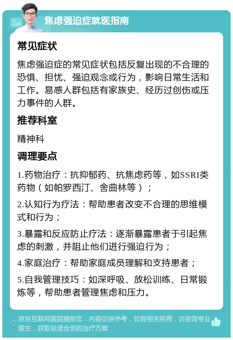 焦虑强迫症就医指南 常见症状 焦虑强迫症的常见症状包括反复出现的不合理的恐惧、担忧、强迫观念或行为，影响日常生活和工作。易感人群包括有家族史、经历过创伤或压力事件的人群。 推荐科室 精神科 调理要点 1.药物治疗：抗抑郁药、抗焦虑药等，如SSRI类药物（如帕罗西汀、舍曲林等）； 2.认知行为疗法：帮助患者改变不合理的思维模式和行为； 3.暴露和反应防止疗法：逐渐暴露患者于引起焦虑的刺激，并阻止他们进行强迫行为； 4.家庭治疗：帮助家庭成员理解和支持患者； 5.自我管理技巧：如深呼吸、放松训练、日常锻炼等，帮助患者管理焦虑和压力。