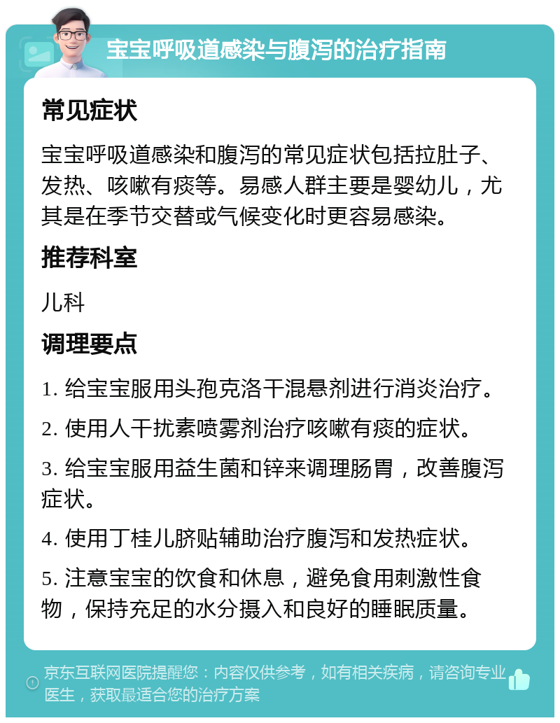 宝宝呼吸道感染与腹泻的治疗指南 常见症状 宝宝呼吸道感染和腹泻的常见症状包括拉肚子、发热、咳嗽有痰等。易感人群主要是婴幼儿，尤其是在季节交替或气候变化时更容易感染。 推荐科室 儿科 调理要点 1. 给宝宝服用头孢克洛干混悬剂进行消炎治疗。 2. 使用人干扰素喷雾剂治疗咳嗽有痰的症状。 3. 给宝宝服用益生菌和锌来调理肠胃，改善腹泻症状。 4. 使用丁桂儿脐贴辅助治疗腹泻和发热症状。 5. 注意宝宝的饮食和休息，避免食用刺激性食物，保持充足的水分摄入和良好的睡眠质量。