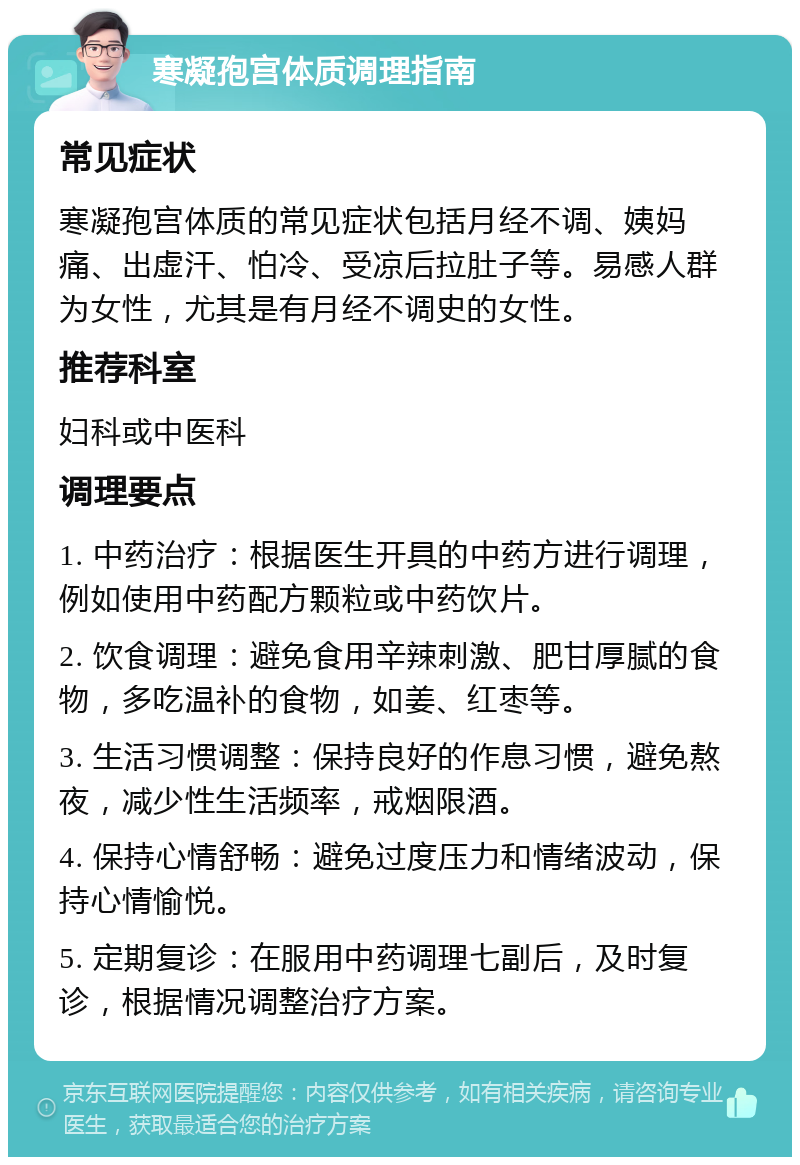 寒凝孢宫体质调理指南 常见症状 寒凝孢宫体质的常见症状包括月经不调、姨妈痛、出虚汗、怕冷、受凉后拉肚子等。易感人群为女性，尤其是有月经不调史的女性。 推荐科室 妇科或中医科 调理要点 1. 中药治疗：根据医生开具的中药方进行调理，例如使用中药配方颗粒或中药饮片。 2. 饮食调理：避免食用辛辣刺激、肥甘厚腻的食物，多吃温补的食物，如姜、红枣等。 3. 生活习惯调整：保持良好的作息习惯，避免熬夜，减少性生活频率，戒烟限酒。 4. 保持心情舒畅：避免过度压力和情绪波动，保持心情愉悦。 5. 定期复诊：在服用中药调理七副后，及时复诊，根据情况调整治疗方案。