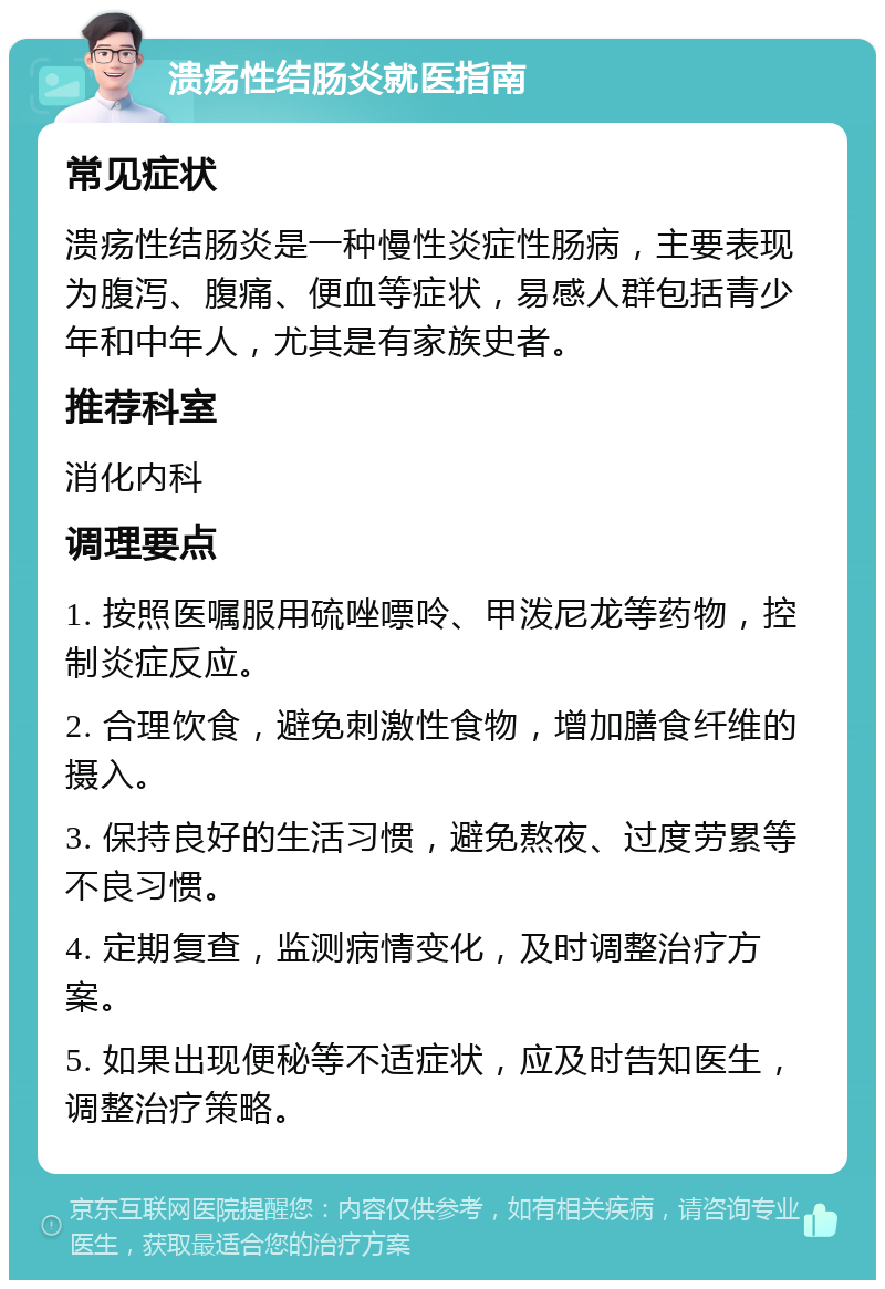 溃疡性结肠炎就医指南 常见症状 溃疡性结肠炎是一种慢性炎症性肠病，主要表现为腹泻、腹痛、便血等症状，易感人群包括青少年和中年人，尤其是有家族史者。 推荐科室 消化内科 调理要点 1. 按照医嘱服用硫唑嘌呤、甲泼尼龙等药物，控制炎症反应。 2. 合理饮食，避免刺激性食物，增加膳食纤维的摄入。 3. 保持良好的生活习惯，避免熬夜、过度劳累等不良习惯。 4. 定期复查，监测病情变化，及时调整治疗方案。 5. 如果出现便秘等不适症状，应及时告知医生，调整治疗策略。