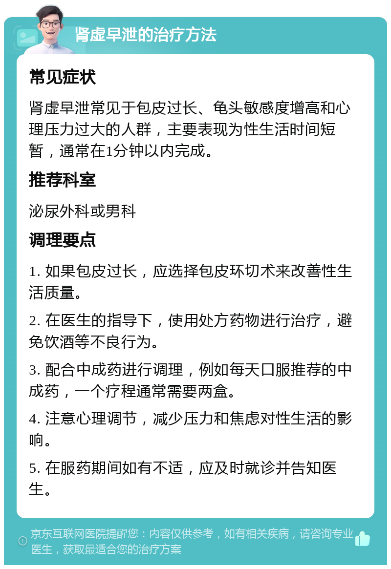 肾虚早泄的治疗方法 常见症状 肾虚早泄常见于包皮过长、龟头敏感度增高和心理压力过大的人群，主要表现为性生活时间短暂，通常在1分钟以内完成。 推荐科室 泌尿外科或男科 调理要点 1. 如果包皮过长，应选择包皮环切术来改善性生活质量。 2. 在医生的指导下，使用处方药物进行治疗，避免饮酒等不良行为。 3. 配合中成药进行调理，例如每天口服推荐的中成药，一个疗程通常需要两盒。 4. 注意心理调节，减少压力和焦虑对性生活的影响。 5. 在服药期间如有不适，应及时就诊并告知医生。