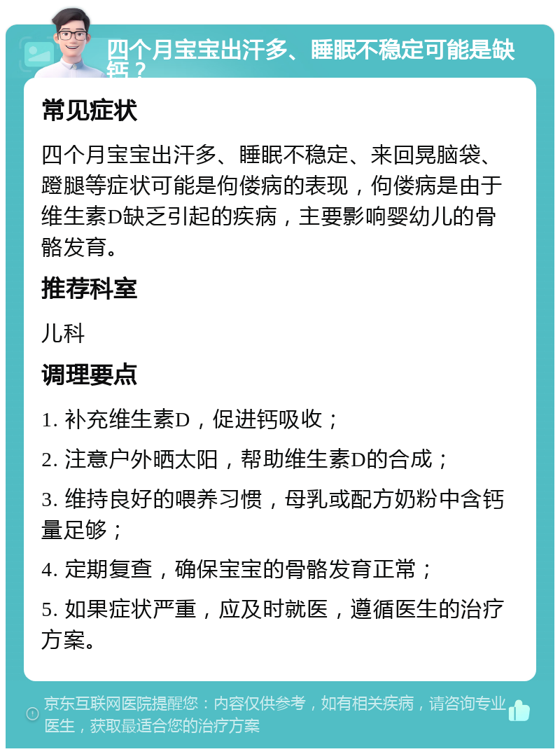 四个月宝宝出汗多、睡眠不稳定可能是缺钙？ 常见症状 四个月宝宝出汗多、睡眠不稳定、来回晃脑袋、蹬腿等症状可能是佝偻病的表现，佝偻病是由于维生素D缺乏引起的疾病，主要影响婴幼儿的骨骼发育。 推荐科室 儿科 调理要点 1. 补充维生素D，促进钙吸收； 2. 注意户外晒太阳，帮助维生素D的合成； 3. 维持良好的喂养习惯，母乳或配方奶粉中含钙量足够； 4. 定期复查，确保宝宝的骨骼发育正常； 5. 如果症状严重，应及时就医，遵循医生的治疗方案。