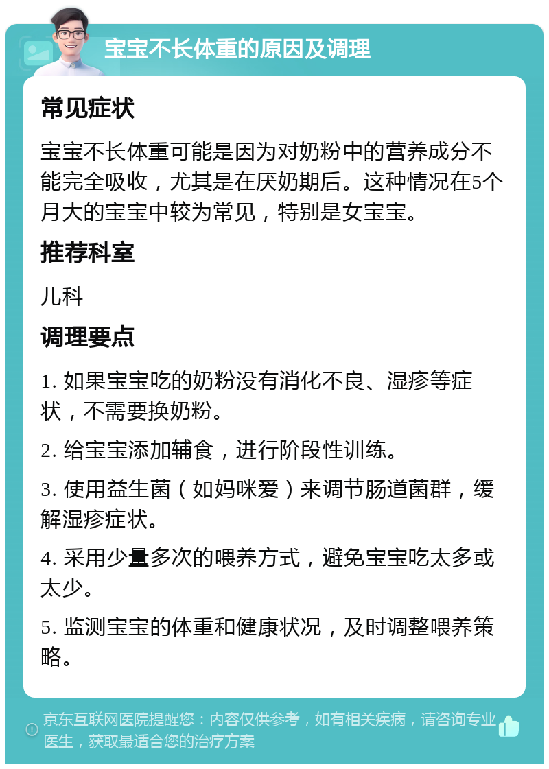 宝宝不长体重的原因及调理 常见症状 宝宝不长体重可能是因为对奶粉中的营养成分不能完全吸收，尤其是在厌奶期后。这种情况在5个月大的宝宝中较为常见，特别是女宝宝。 推荐科室 儿科 调理要点 1. 如果宝宝吃的奶粉没有消化不良、湿疹等症状，不需要换奶粉。 2. 给宝宝添加辅食，进行阶段性训练。 3. 使用益生菌（如妈咪爱）来调节肠道菌群，缓解湿疹症状。 4. 采用少量多次的喂养方式，避免宝宝吃太多或太少。 5. 监测宝宝的体重和健康状况，及时调整喂养策略。