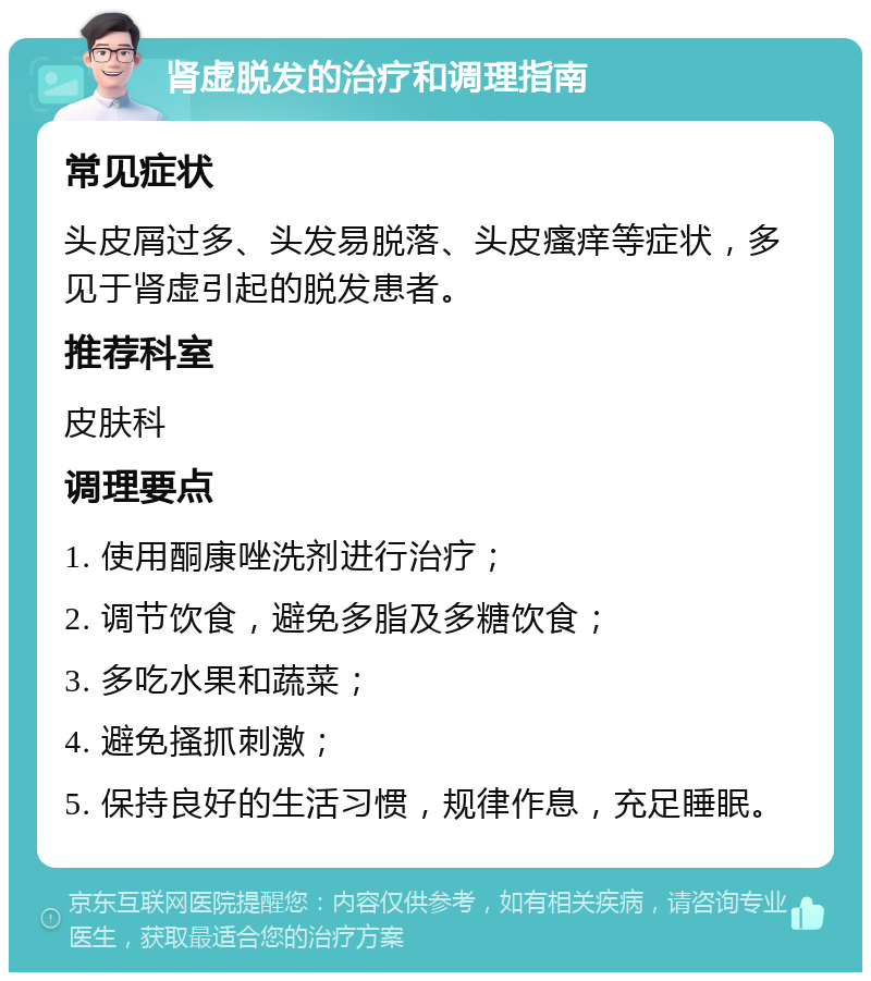 肾虚脱发的治疗和调理指南 常见症状 头皮屑过多、头发易脱落、头皮瘙痒等症状，多见于肾虚引起的脱发患者。 推荐科室 皮肤科 调理要点 1. 使用酮康唑洗剂进行治疗； 2. 调节饮食，避免多脂及多糖饮食； 3. 多吃水果和蔬菜； 4. 避免搔抓刺激； 5. 保持良好的生活习惯，规律作息，充足睡眠。