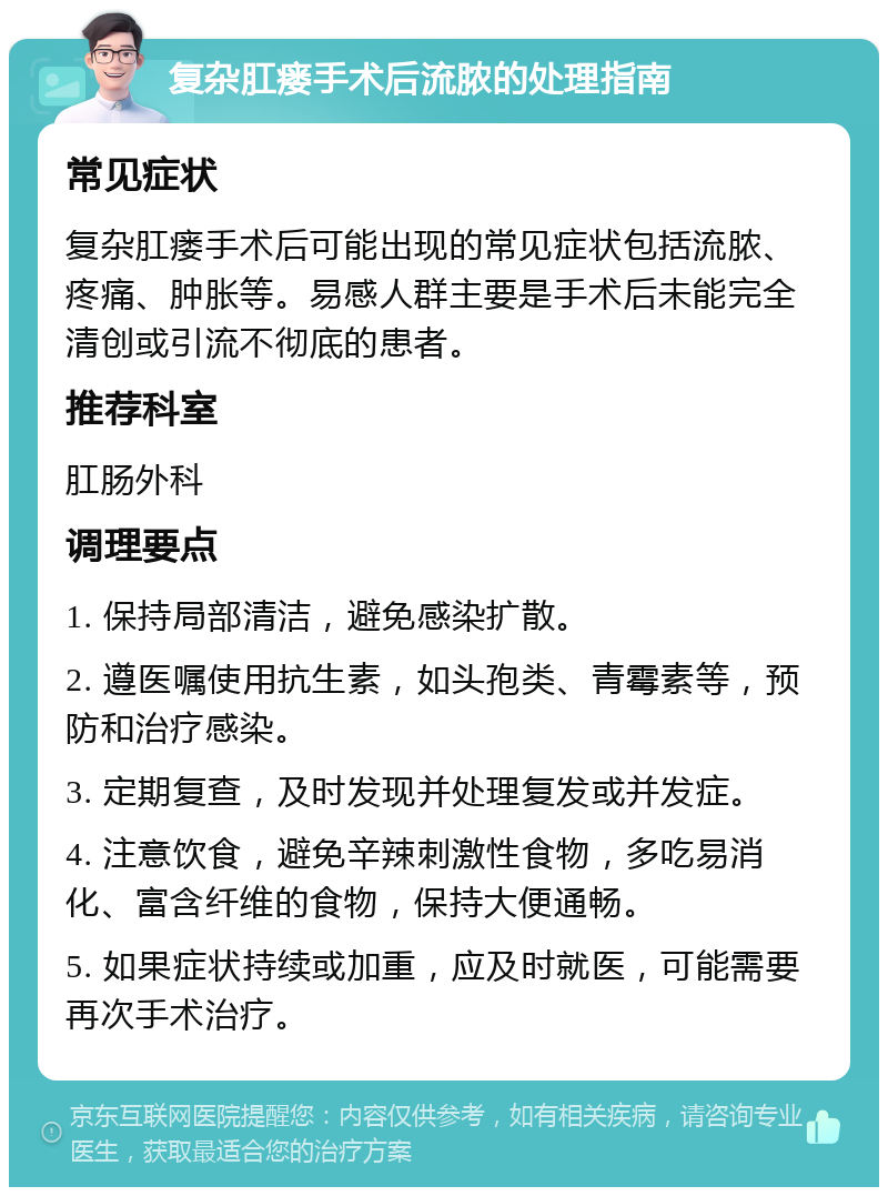 复杂肛瘘手术后流脓的处理指南 常见症状 复杂肛瘘手术后可能出现的常见症状包括流脓、疼痛、肿胀等。易感人群主要是手术后未能完全清创或引流不彻底的患者。 推荐科室 肛肠外科 调理要点 1. 保持局部清洁，避免感染扩散。 2. 遵医嘱使用抗生素，如头孢类、青霉素等，预防和治疗感染。 3. 定期复查，及时发现并处理复发或并发症。 4. 注意饮食，避免辛辣刺激性食物，多吃易消化、富含纤维的食物，保持大便通畅。 5. 如果症状持续或加重，应及时就医，可能需要再次手术治疗。