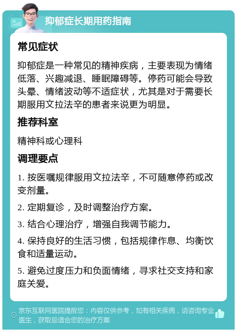 抑郁症长期用药指南 常见症状 抑郁症是一种常见的精神疾病，主要表现为情绪低落、兴趣减退、睡眠障碍等。停药可能会导致头晕、情绪波动等不适症状，尤其是对于需要长期服用文拉法辛的患者来说更为明显。 推荐科室 精神科或心理科 调理要点 1. 按医嘱规律服用文拉法辛，不可随意停药或改变剂量。 2. 定期复诊，及时调整治疗方案。 3. 结合心理治疗，增强自我调节能力。 4. 保持良好的生活习惯，包括规律作息、均衡饮食和适量运动。 5. 避免过度压力和负面情绪，寻求社交支持和家庭关爱。