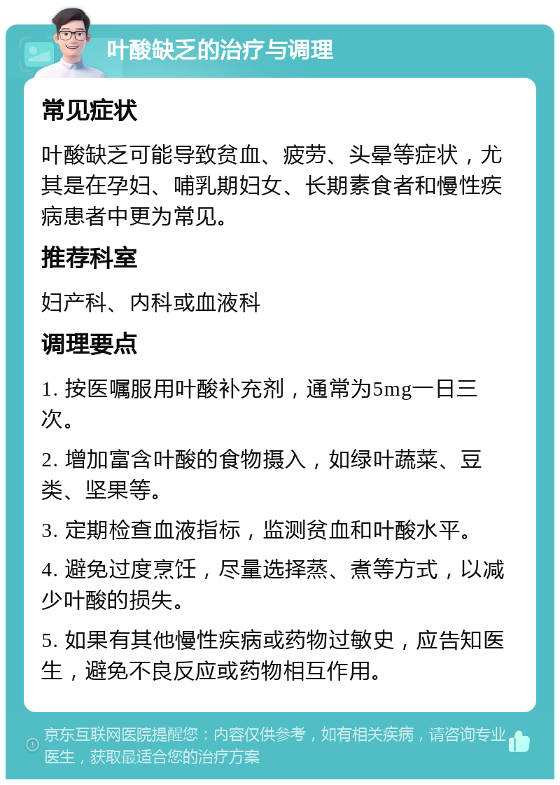 叶酸缺乏的治疗与调理 常见症状 叶酸缺乏可能导致贫血、疲劳、头晕等症状，尤其是在孕妇、哺乳期妇女、长期素食者和慢性疾病患者中更为常见。 推荐科室 妇产科、内科或血液科 调理要点 1. 按医嘱服用叶酸补充剂，通常为5mg一日三次。 2. 增加富含叶酸的食物摄入，如绿叶蔬菜、豆类、坚果等。 3. 定期检查血液指标，监测贫血和叶酸水平。 4. 避免过度烹饪，尽量选择蒸、煮等方式，以减少叶酸的损失。 5. 如果有其他慢性疾病或药物过敏史，应告知医生，避免不良反应或药物相互作用。