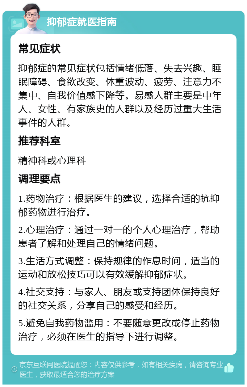 抑郁症就医指南 常见症状 抑郁症的常见症状包括情绪低落、失去兴趣、睡眠障碍、食欲改变、体重波动、疲劳、注意力不集中、自我价值感下降等。易感人群主要是中年人、女性、有家族史的人群以及经历过重大生活事件的人群。 推荐科室 精神科或心理科 调理要点 1.药物治疗：根据医生的建议，选择合适的抗抑郁药物进行治疗。 2.心理治疗：通过一对一的个人心理治疗，帮助患者了解和处理自己的情绪问题。 3.生活方式调整：保持规律的作息时间，适当的运动和放松技巧可以有效缓解抑郁症状。 4.社交支持：与家人、朋友或支持团体保持良好的社交关系，分享自己的感受和经历。 5.避免自我药物滥用：不要随意更改或停止药物治疗，必须在医生的指导下进行调整。