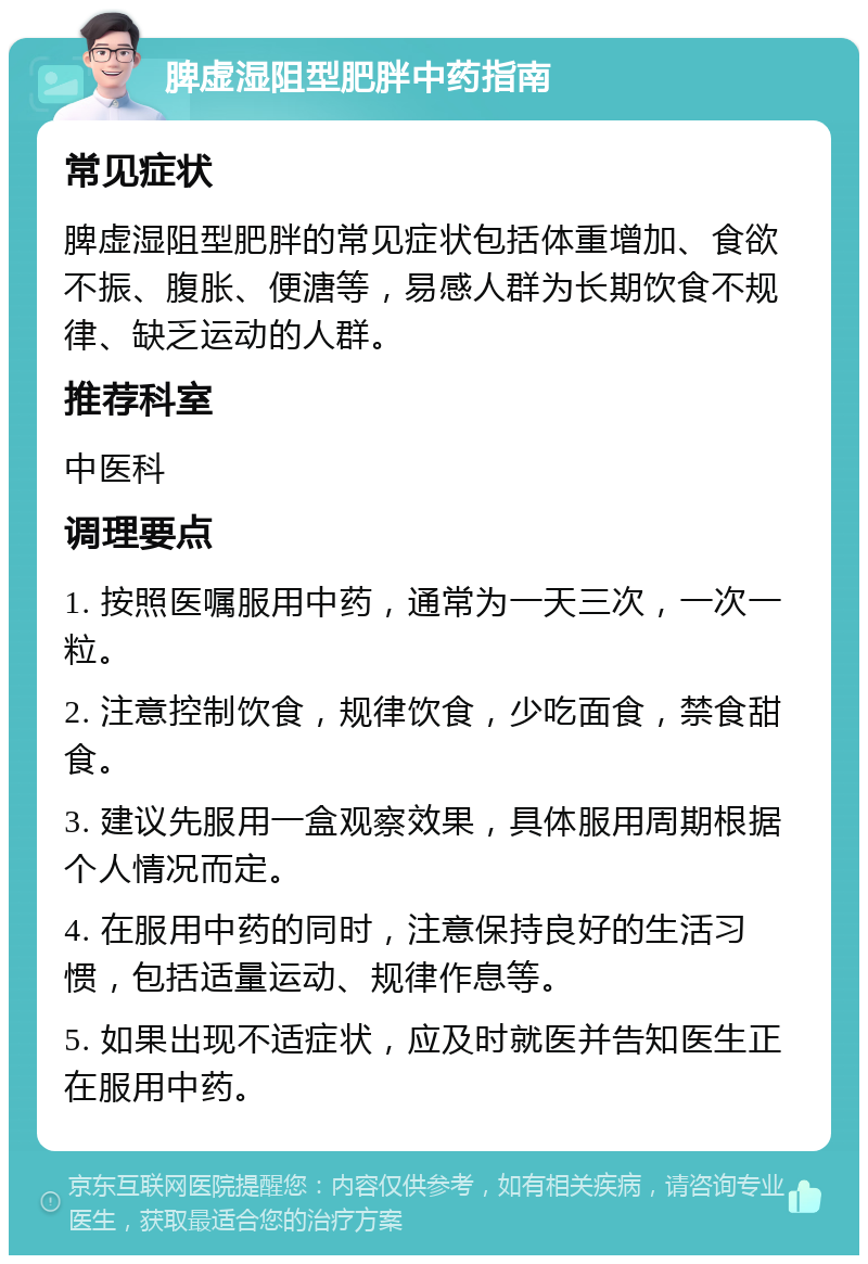 脾虚湿阻型肥胖中药指南 常见症状 脾虚湿阻型肥胖的常见症状包括体重增加、食欲不振、腹胀、便溏等，易感人群为长期饮食不规律、缺乏运动的人群。 推荐科室 中医科 调理要点 1. 按照医嘱服用中药，通常为一天三次，一次一粒。 2. 注意控制饮食，规律饮食，少吃面食，禁食甜食。 3. 建议先服用一盒观察效果，具体服用周期根据个人情况而定。 4. 在服用中药的同时，注意保持良好的生活习惯，包括适量运动、规律作息等。 5. 如果出现不适症状，应及时就医并告知医生正在服用中药。