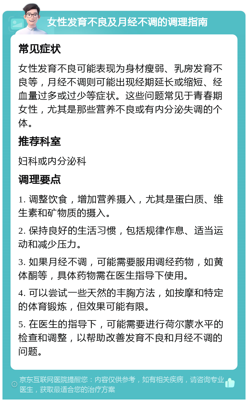 女性发育不良及月经不调的调理指南 常见症状 女性发育不良可能表现为身材瘦弱、乳房发育不良等，月经不调则可能出现经期延长或缩短、经血量过多或过少等症状。这些问题常见于青春期女性，尤其是那些营养不良或有内分泌失调的个体。 推荐科室 妇科或内分泌科 调理要点 1. 调整饮食，增加营养摄入，尤其是蛋白质、维生素和矿物质的摄入。 2. 保持良好的生活习惯，包括规律作息、适当运动和减少压力。 3. 如果月经不调，可能需要服用调经药物，如黄体酮等，具体药物需在医生指导下使用。 4. 可以尝试一些天然的丰胸方法，如按摩和特定的体育锻炼，但效果可能有限。 5. 在医生的指导下，可能需要进行荷尔蒙水平的检查和调整，以帮助改善发育不良和月经不调的问题。