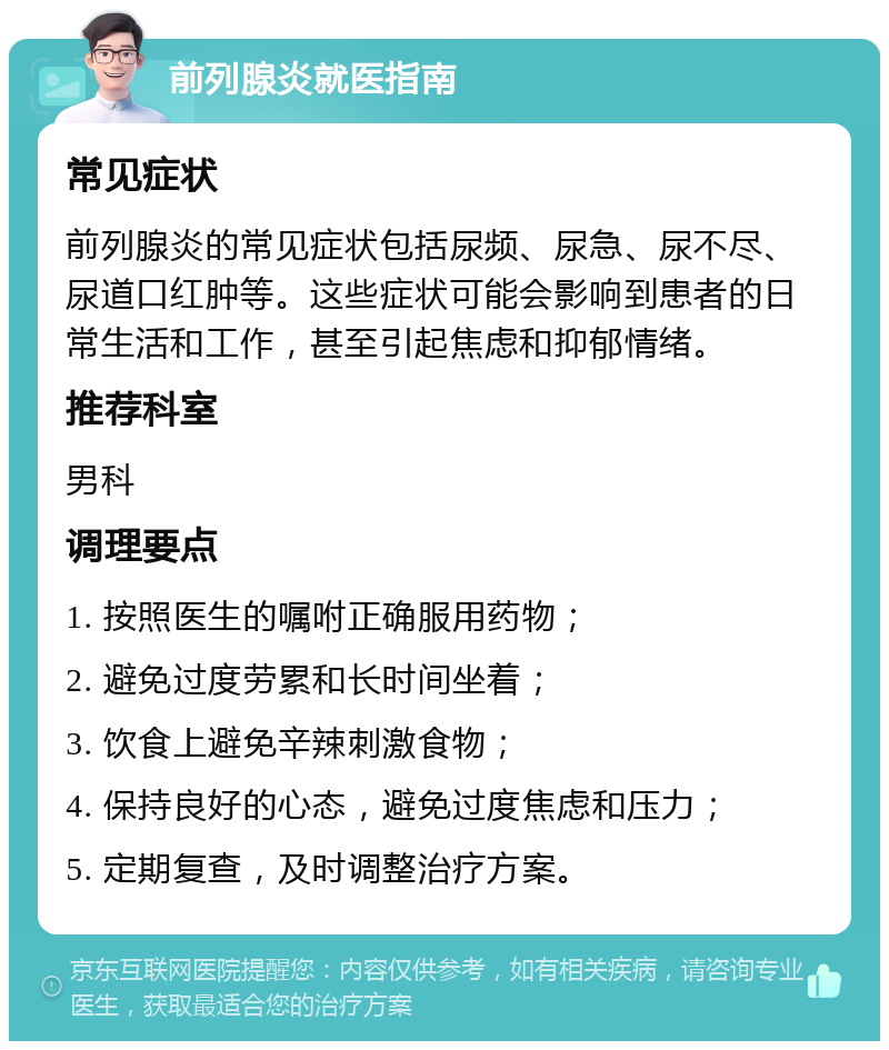 前列腺炎就医指南 常见症状 前列腺炎的常见症状包括尿频、尿急、尿不尽、尿道口红肿等。这些症状可能会影响到患者的日常生活和工作，甚至引起焦虑和抑郁情绪。 推荐科室 男科 调理要点 1. 按照医生的嘱咐正确服用药物； 2. 避免过度劳累和长时间坐着； 3. 饮食上避免辛辣刺激食物； 4. 保持良好的心态，避免过度焦虑和压力； 5. 定期复查，及时调整治疗方案。