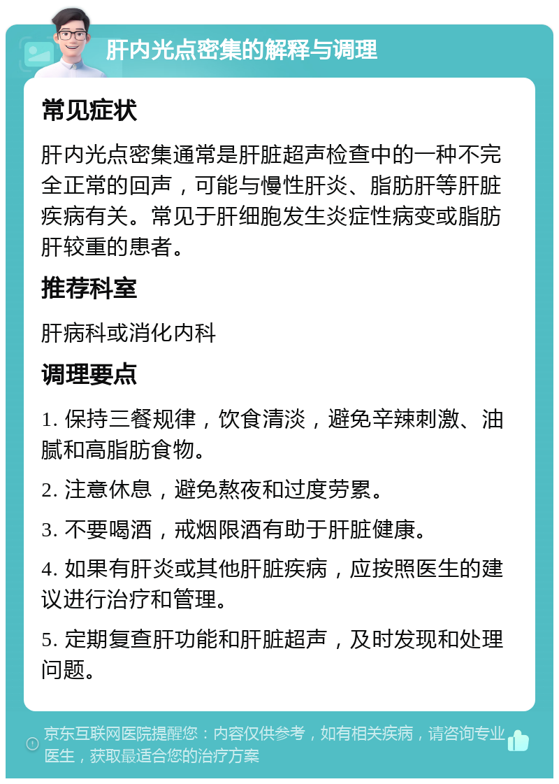 肝内光点密集的解释与调理 常见症状 肝内光点密集通常是肝脏超声检查中的一种不完全正常的回声，可能与慢性肝炎、脂肪肝等肝脏疾病有关。常见于肝细胞发生炎症性病变或脂肪肝较重的患者。 推荐科室 肝病科或消化内科 调理要点 1. 保持三餐规律，饮食清淡，避免辛辣刺激、油腻和高脂肪食物。 2. 注意休息，避免熬夜和过度劳累。 3. 不要喝酒，戒烟限酒有助于肝脏健康。 4. 如果有肝炎或其他肝脏疾病，应按照医生的建议进行治疗和管理。 5. 定期复查肝功能和肝脏超声，及时发现和处理问题。