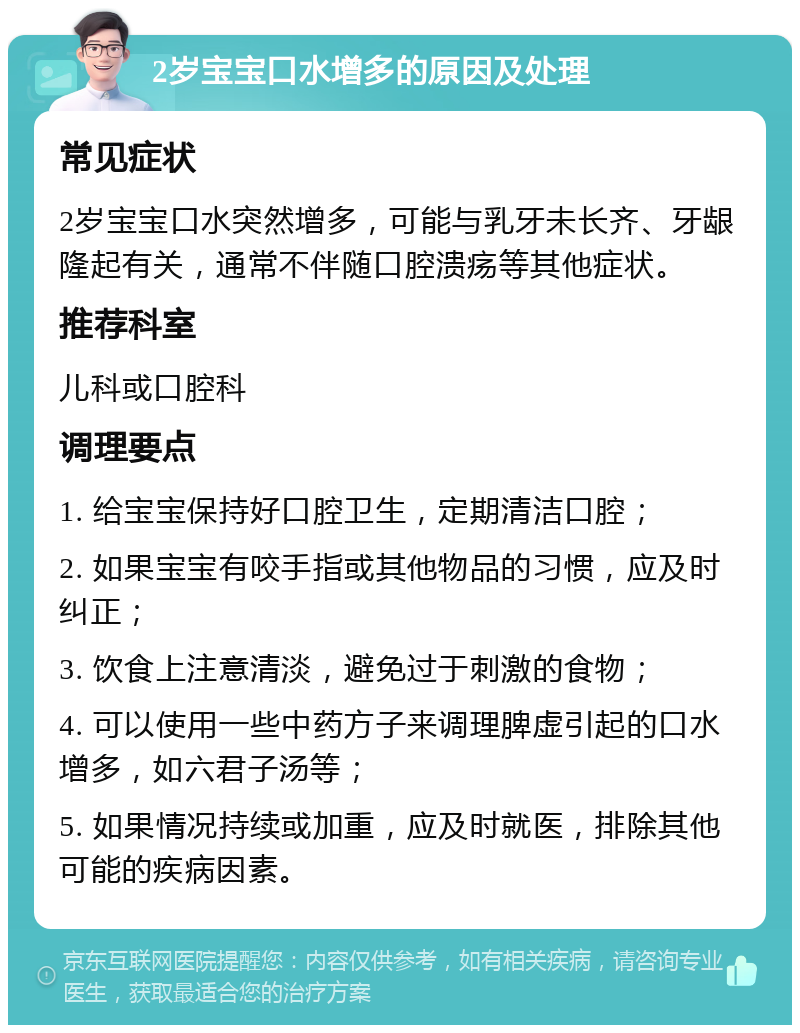 2岁宝宝口水增多的原因及处理 常见症状 2岁宝宝口水突然增多，可能与乳牙未长齐、牙龈隆起有关，通常不伴随口腔溃疡等其他症状。 推荐科室 儿科或口腔科 调理要点 1. 给宝宝保持好口腔卫生，定期清洁口腔； 2. 如果宝宝有咬手指或其他物品的习惯，应及时纠正； 3. 饮食上注意清淡，避免过于刺激的食物； 4. 可以使用一些中药方子来调理脾虚引起的口水增多，如六君子汤等； 5. 如果情况持续或加重，应及时就医，排除其他可能的疾病因素。