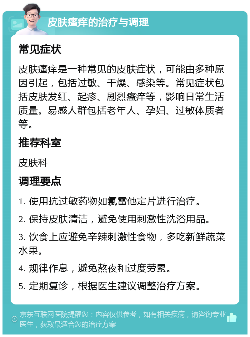 皮肤瘙痒的治疗与调理 常见症状 皮肤瘙痒是一种常见的皮肤症状，可能由多种原因引起，包括过敏、干燥、感染等。常见症状包括皮肤发红、起疹、剧烈瘙痒等，影响日常生活质量。易感人群包括老年人、孕妇、过敏体质者等。 推荐科室 皮肤科 调理要点 1. 使用抗过敏药物如氯雷他定片进行治疗。 2. 保持皮肤清洁，避免使用刺激性洗浴用品。 3. 饮食上应避免辛辣刺激性食物，多吃新鲜蔬菜水果。 4. 规律作息，避免熬夜和过度劳累。 5. 定期复诊，根据医生建议调整治疗方案。