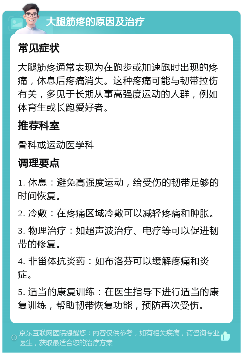 大腿筋疼的原因及治疗 常见症状 大腿筋疼通常表现为在跑步或加速跑时出现的疼痛，休息后疼痛消失。这种疼痛可能与韧带拉伤有关，多见于长期从事高强度运动的人群，例如体育生或长跑爱好者。 推荐科室 骨科或运动医学科 调理要点 1. 休息：避免高强度运动，给受伤的韧带足够的时间恢复。 2. 冷敷：在疼痛区域冷敷可以减轻疼痛和肿胀。 3. 物理治疗：如超声波治疗、电疗等可以促进韧带的修复。 4. 非甾体抗炎药：如布洛芬可以缓解疼痛和炎症。 5. 适当的康复训练：在医生指导下进行适当的康复训练，帮助韧带恢复功能，预防再次受伤。