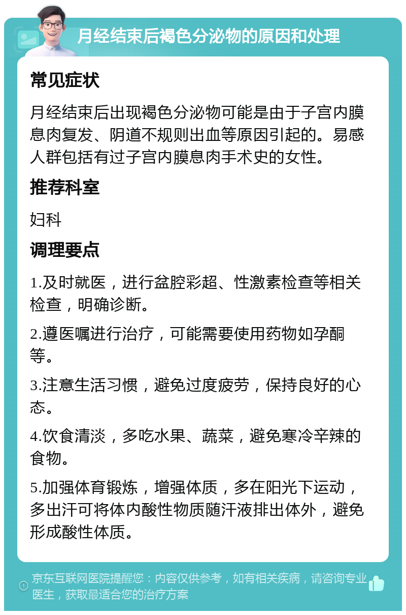 月经结束后褐色分泌物的原因和处理 常见症状 月经结束后出现褐色分泌物可能是由于子宫内膜息肉复发、阴道不规则出血等原因引起的。易感人群包括有过子宫内膜息肉手术史的女性。 推荐科室 妇科 调理要点 1.及时就医，进行盆腔彩超、性激素检查等相关检查，明确诊断。 2.遵医嘱进行治疗，可能需要使用药物如孕酮等。 3.注意生活习惯，避免过度疲劳，保持良好的心态。 4.饮食清淡，多吃水果、蔬菜，避免寒冷辛辣的食物。 5.加强体育锻炼，增强体质，多在阳光下运动，多出汗可将体内酸性物质随汗液排出体外，避免形成酸性体质。