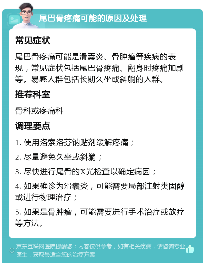 尾巴骨疼痛可能的原因及处理 常见症状 尾巴骨疼痛可能是滑囊炎、骨肿瘤等疾病的表现，常见症状包括尾巴骨疼痛、翻身时疼痛加剧等。易感人群包括长期久坐或斜躺的人群。 推荐科室 骨科或疼痛科 调理要点 1. 使用洛索洛芬钠贴剂缓解疼痛； 2. 尽量避免久坐或斜躺； 3. 尽快进行尾骨的X光检查以确定病因； 4. 如果确诊为滑囊炎，可能需要局部注射类固醇或进行物理治疗； 5. 如果是骨肿瘤，可能需要进行手术治疗或放疗等方法。