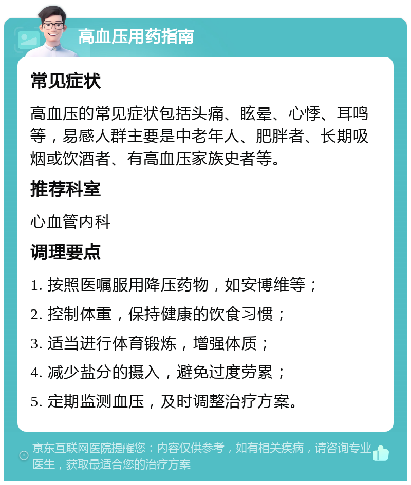 高血压用药指南 常见症状 高血压的常见症状包括头痛、眩晕、心悸、耳鸣等，易感人群主要是中老年人、肥胖者、长期吸烟或饮酒者、有高血压家族史者等。 推荐科室 心血管内科 调理要点 1. 按照医嘱服用降压药物，如安博维等； 2. 控制体重，保持健康的饮食习惯； 3. 适当进行体育锻炼，增强体质； 4. 减少盐分的摄入，避免过度劳累； 5. 定期监测血压，及时调整治疗方案。