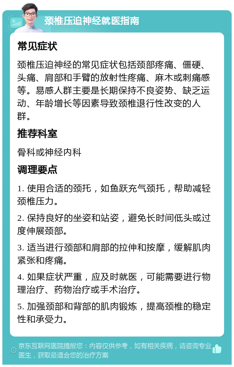 颈椎压迫神经就医指南 常见症状 颈椎压迫神经的常见症状包括颈部疼痛、僵硬、头痛、肩部和手臂的放射性疼痛、麻木或刺痛感等。易感人群主要是长期保持不良姿势、缺乏运动、年龄增长等因素导致颈椎退行性改变的人群。 推荐科室 骨科或神经内科 调理要点 1. 使用合适的颈托，如鱼跃充气颈托，帮助减轻颈椎压力。 2. 保持良好的坐姿和站姿，避免长时间低头或过度伸展颈部。 3. 适当进行颈部和肩部的拉伸和按摩，缓解肌肉紧张和疼痛。 4. 如果症状严重，应及时就医，可能需要进行物理治疗、药物治疗或手术治疗。 5. 加强颈部和背部的肌肉锻炼，提高颈椎的稳定性和承受力。