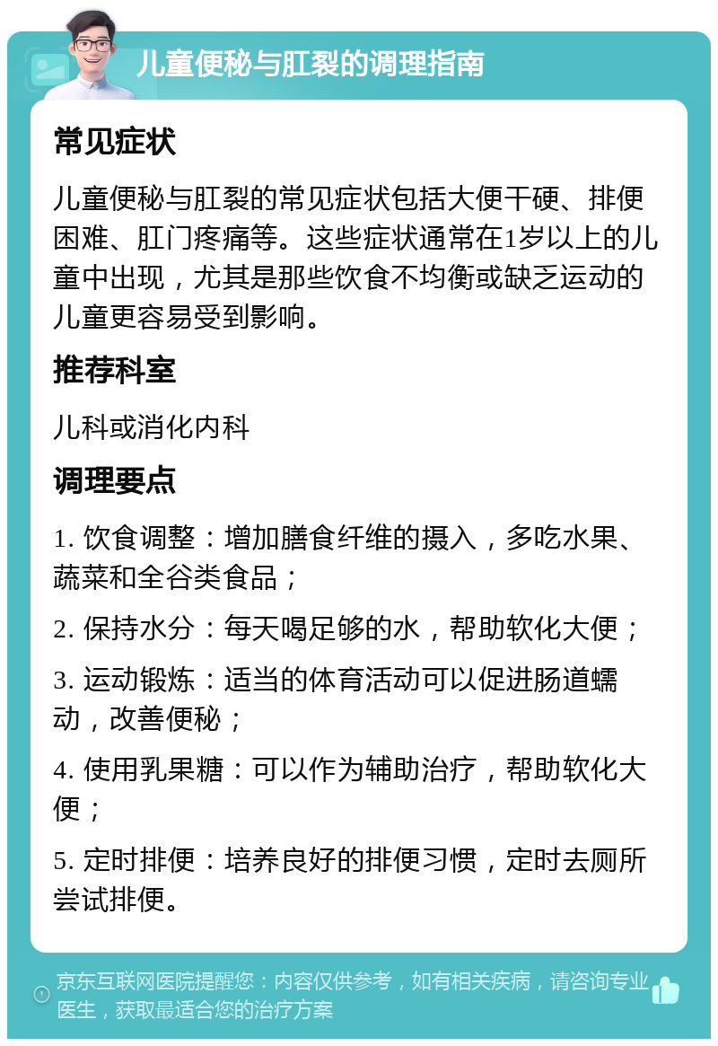 儿童便秘与肛裂的调理指南 常见症状 儿童便秘与肛裂的常见症状包括大便干硬、排便困难、肛门疼痛等。这些症状通常在1岁以上的儿童中出现，尤其是那些饮食不均衡或缺乏运动的儿童更容易受到影响。 推荐科室 儿科或消化内科 调理要点 1. 饮食调整：增加膳食纤维的摄入，多吃水果、蔬菜和全谷类食品； 2. 保持水分：每天喝足够的水，帮助软化大便； 3. 运动锻炼：适当的体育活动可以促进肠道蠕动，改善便秘； 4. 使用乳果糖：可以作为辅助治疗，帮助软化大便； 5. 定时排便：培养良好的排便习惯，定时去厕所尝试排便。