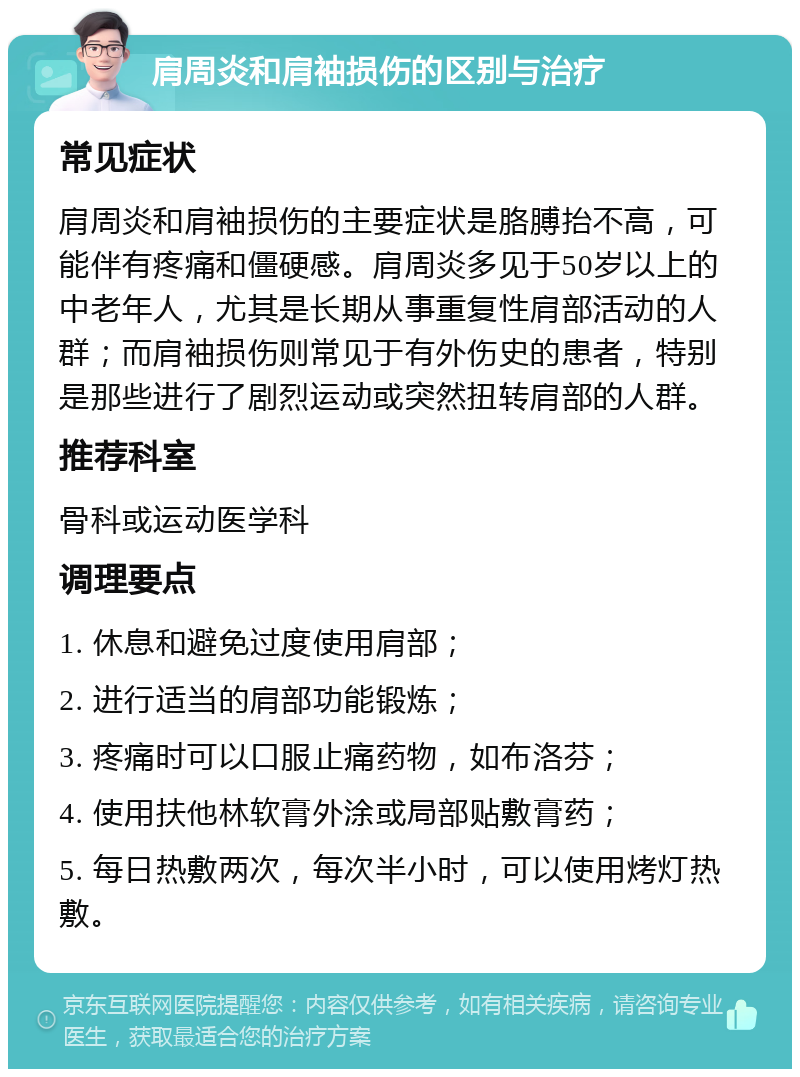 肩周炎和肩袖损伤的区别与治疗 常见症状 肩周炎和肩袖损伤的主要症状是胳膊抬不高，可能伴有疼痛和僵硬感。肩周炎多见于50岁以上的中老年人，尤其是长期从事重复性肩部活动的人群；而肩袖损伤则常见于有外伤史的患者，特别是那些进行了剧烈运动或突然扭转肩部的人群。 推荐科室 骨科或运动医学科 调理要点 1. 休息和避免过度使用肩部； 2. 进行适当的肩部功能锻炼； 3. 疼痛时可以口服止痛药物，如布洛芬； 4. 使用扶他林软膏外涂或局部贴敷膏药； 5. 每日热敷两次，每次半小时，可以使用烤灯热敷。