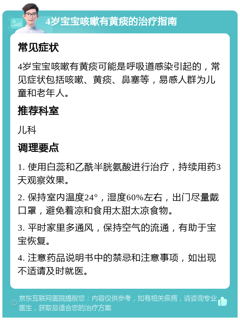 4岁宝宝咳嗽有黄痰的治疗指南 常见症状 4岁宝宝咳嗽有黄痰可能是呼吸道感染引起的，常见症状包括咳嗽、黄痰、鼻塞等，易感人群为儿童和老年人。 推荐科室 儿科 调理要点 1. 使用白蕊和乙酰半胱氨酸进行治疗，持续用药3天观察效果。 2. 保持室内温度24°，湿度60%左右，出门尽量戴口罩，避免着凉和食用太甜太凉食物。 3. 平时家里多通风，保持空气的流通，有助于宝宝恢复。 4. 注意药品说明书中的禁忌和注意事项，如出现不适请及时就医。