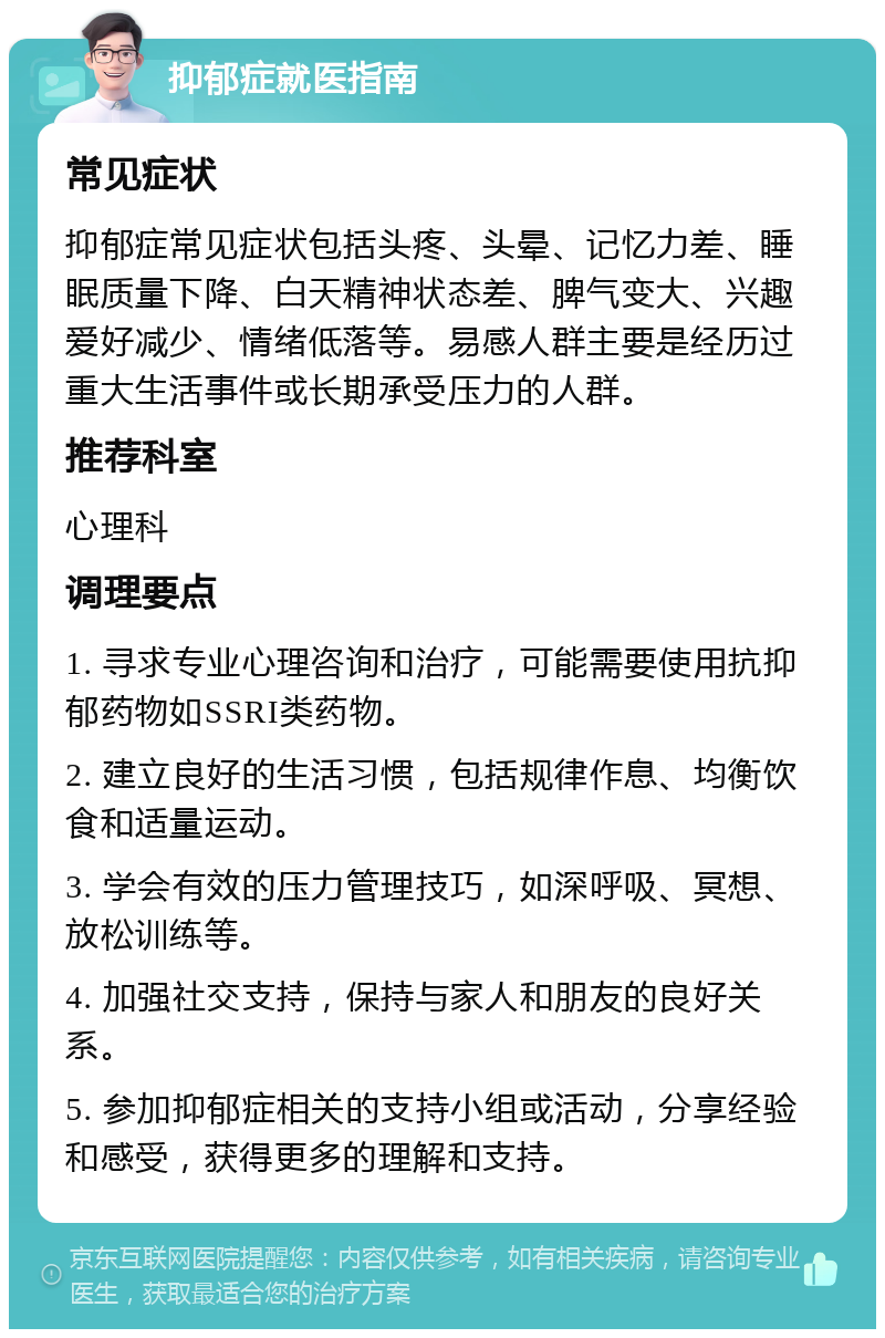 抑郁症就医指南 常见症状 抑郁症常见症状包括头疼、头晕、记忆力差、睡眠质量下降、白天精神状态差、脾气变大、兴趣爱好减少、情绪低落等。易感人群主要是经历过重大生活事件或长期承受压力的人群。 推荐科室 心理科 调理要点 1. 寻求专业心理咨询和治疗，可能需要使用抗抑郁药物如SSRI类药物。 2. 建立良好的生活习惯，包括规律作息、均衡饮食和适量运动。 3. 学会有效的压力管理技巧，如深呼吸、冥想、放松训练等。 4. 加强社交支持，保持与家人和朋友的良好关系。 5. 参加抑郁症相关的支持小组或活动，分享经验和感受，获得更多的理解和支持。