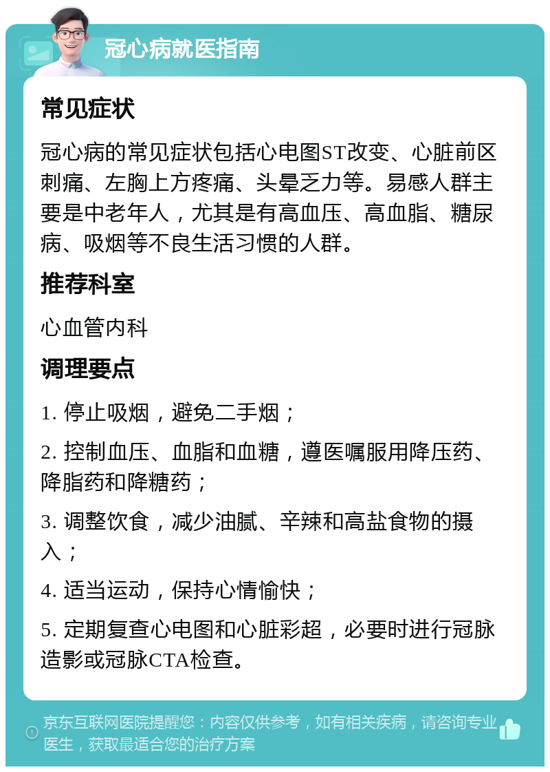 冠心病就医指南 常见症状 冠心病的常见症状包括心电图ST改变、心脏前区刺痛、左胸上方疼痛、头晕乏力等。易感人群主要是中老年人，尤其是有高血压、高血脂、糖尿病、吸烟等不良生活习惯的人群。 推荐科室 心血管内科 调理要点 1. 停止吸烟，避免二手烟； 2. 控制血压、血脂和血糖，遵医嘱服用降压药、降脂药和降糖药； 3. 调整饮食，减少油腻、辛辣和高盐食物的摄入； 4. 适当运动，保持心情愉快； 5. 定期复查心电图和心脏彩超，必要时进行冠脉造影或冠脉CTA检查。