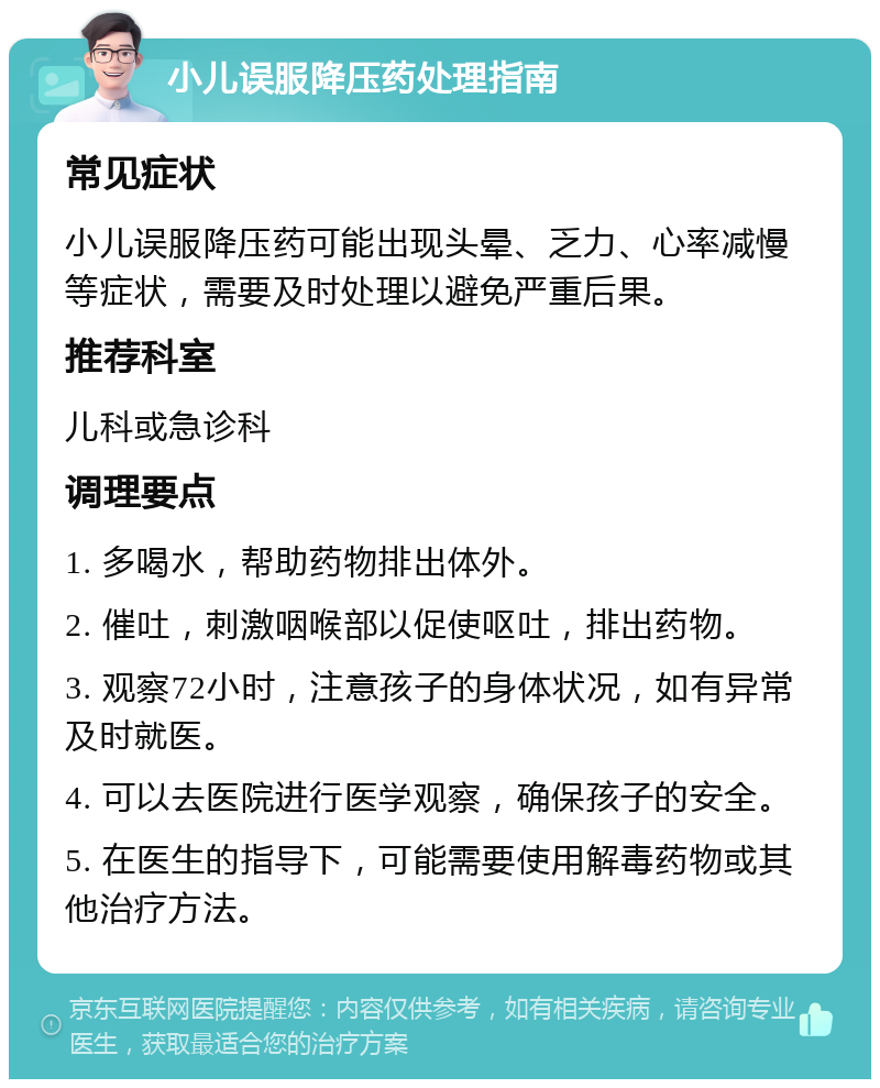 小儿误服降压药处理指南 常见症状 小儿误服降压药可能出现头晕、乏力、心率减慢等症状，需要及时处理以避免严重后果。 推荐科室 儿科或急诊科 调理要点 1. 多喝水，帮助药物排出体外。 2. 催吐，刺激咽喉部以促使呕吐，排出药物。 3. 观察72小时，注意孩子的身体状况，如有异常及时就医。 4. 可以去医院进行医学观察，确保孩子的安全。 5. 在医生的指导下，可能需要使用解毒药物或其他治疗方法。