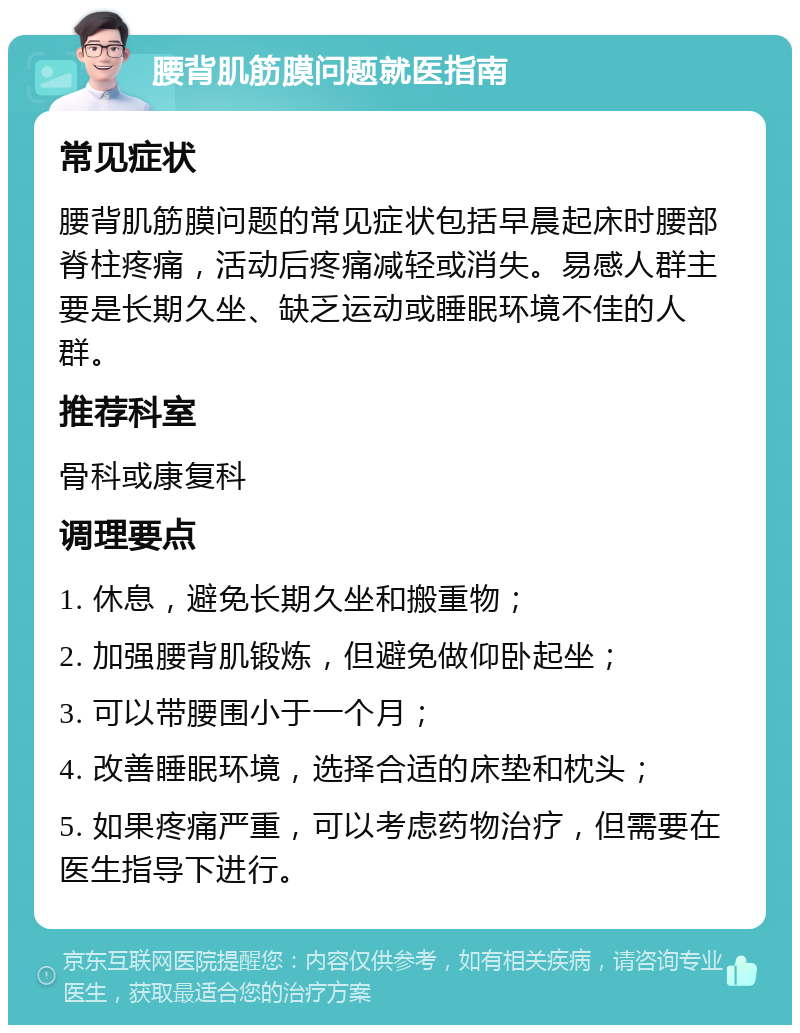 腰背肌筋膜问题就医指南 常见症状 腰背肌筋膜问题的常见症状包括早晨起床时腰部脊柱疼痛，活动后疼痛减轻或消失。易感人群主要是长期久坐、缺乏运动或睡眠环境不佳的人群。 推荐科室 骨科或康复科 调理要点 1. 休息，避免长期久坐和搬重物； 2. 加强腰背肌锻炼，但避免做仰卧起坐； 3. 可以带腰围小于一个月； 4. 改善睡眠环境，选择合适的床垫和枕头； 5. 如果疼痛严重，可以考虑药物治疗，但需要在医生指导下进行。