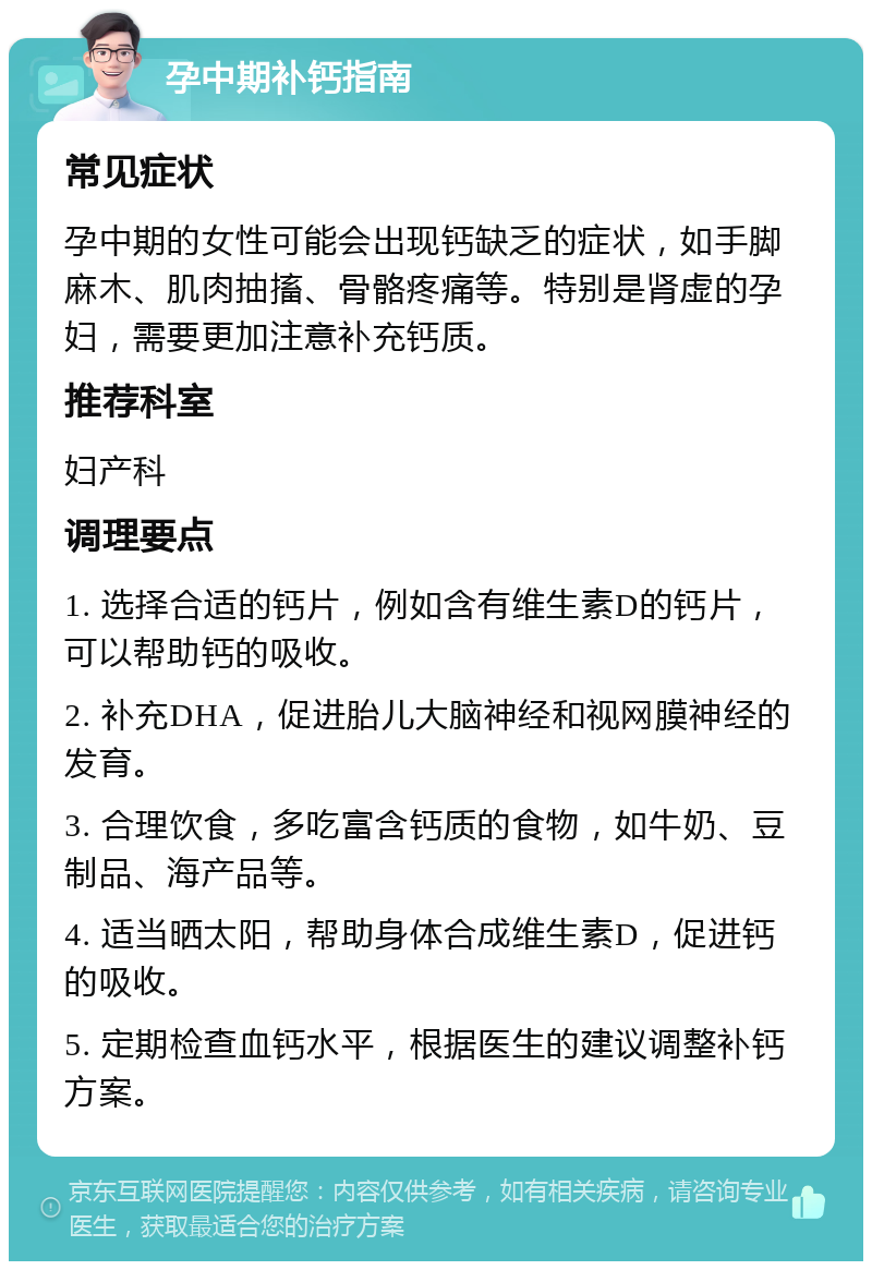 孕中期补钙指南 常见症状 孕中期的女性可能会出现钙缺乏的症状，如手脚麻木、肌肉抽搐、骨骼疼痛等。特别是肾虚的孕妇，需要更加注意补充钙质。 推荐科室 妇产科 调理要点 1. 选择合适的钙片，例如含有维生素D的钙片，可以帮助钙的吸收。 2. 补充DHA，促进胎儿大脑神经和视网膜神经的发育。 3. 合理饮食，多吃富含钙质的食物，如牛奶、豆制品、海产品等。 4. 适当晒太阳，帮助身体合成维生素D，促进钙的吸收。 5. 定期检查血钙水平，根据医生的建议调整补钙方案。