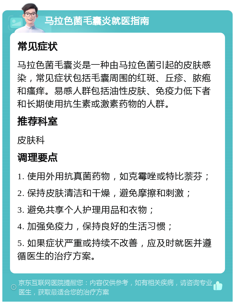 马拉色菌毛囊炎就医指南 常见症状 马拉色菌毛囊炎是一种由马拉色菌引起的皮肤感染，常见症状包括毛囊周围的红斑、丘疹、脓疱和瘙痒。易感人群包括油性皮肤、免疫力低下者和长期使用抗生素或激素药物的人群。 推荐科室 皮肤科 调理要点 1. 使用外用抗真菌药物，如克霉唑或特比萘芬； 2. 保持皮肤清洁和干燥，避免摩擦和刺激； 3. 避免共享个人护理用品和衣物； 4. 加强免疫力，保持良好的生活习惯； 5. 如果症状严重或持续不改善，应及时就医并遵循医生的治疗方案。