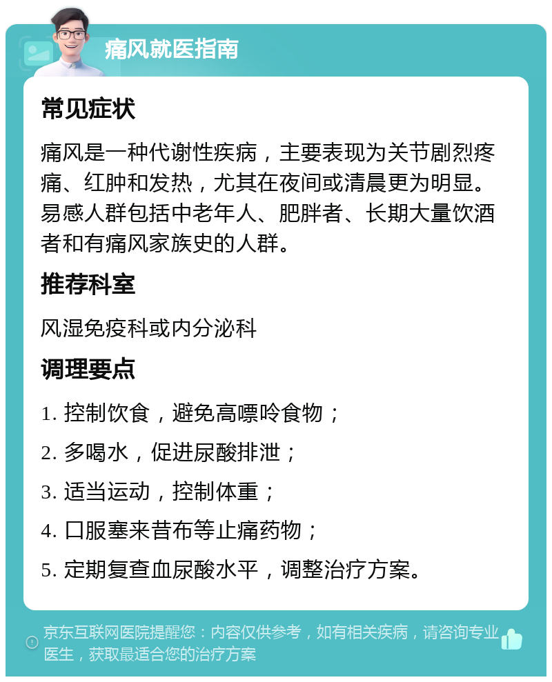 痛风就医指南 常见症状 痛风是一种代谢性疾病，主要表现为关节剧烈疼痛、红肿和发热，尤其在夜间或清晨更为明显。易感人群包括中老年人、肥胖者、长期大量饮酒者和有痛风家族史的人群。 推荐科室 风湿免疫科或内分泌科 调理要点 1. 控制饮食，避免高嘌呤食物； 2. 多喝水，促进尿酸排泄； 3. 适当运动，控制体重； 4. 口服塞来昔布等止痛药物； 5. 定期复查血尿酸水平，调整治疗方案。