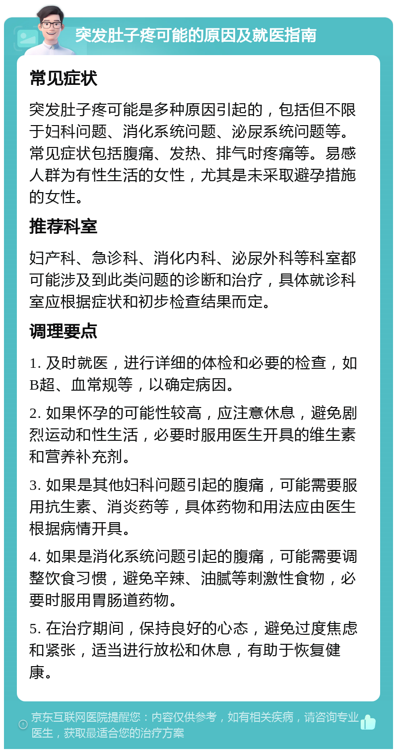 突发肚子疼可能的原因及就医指南 常见症状 突发肚子疼可能是多种原因引起的，包括但不限于妇科问题、消化系统问题、泌尿系统问题等。常见症状包括腹痛、发热、排气时疼痛等。易感人群为有性生活的女性，尤其是未采取避孕措施的女性。 推荐科室 妇产科、急诊科、消化内科、泌尿外科等科室都可能涉及到此类问题的诊断和治疗，具体就诊科室应根据症状和初步检查结果而定。 调理要点 1. 及时就医，进行详细的体检和必要的检查，如B超、血常规等，以确定病因。 2. 如果怀孕的可能性较高，应注意休息，避免剧烈运动和性生活，必要时服用医生开具的维生素和营养补充剂。 3. 如果是其他妇科问题引起的腹痛，可能需要服用抗生素、消炎药等，具体药物和用法应由医生根据病情开具。 4. 如果是消化系统问题引起的腹痛，可能需要调整饮食习惯，避免辛辣、油腻等刺激性食物，必要时服用胃肠道药物。 5. 在治疗期间，保持良好的心态，避免过度焦虑和紧张，适当进行放松和休息，有助于恢复健康。