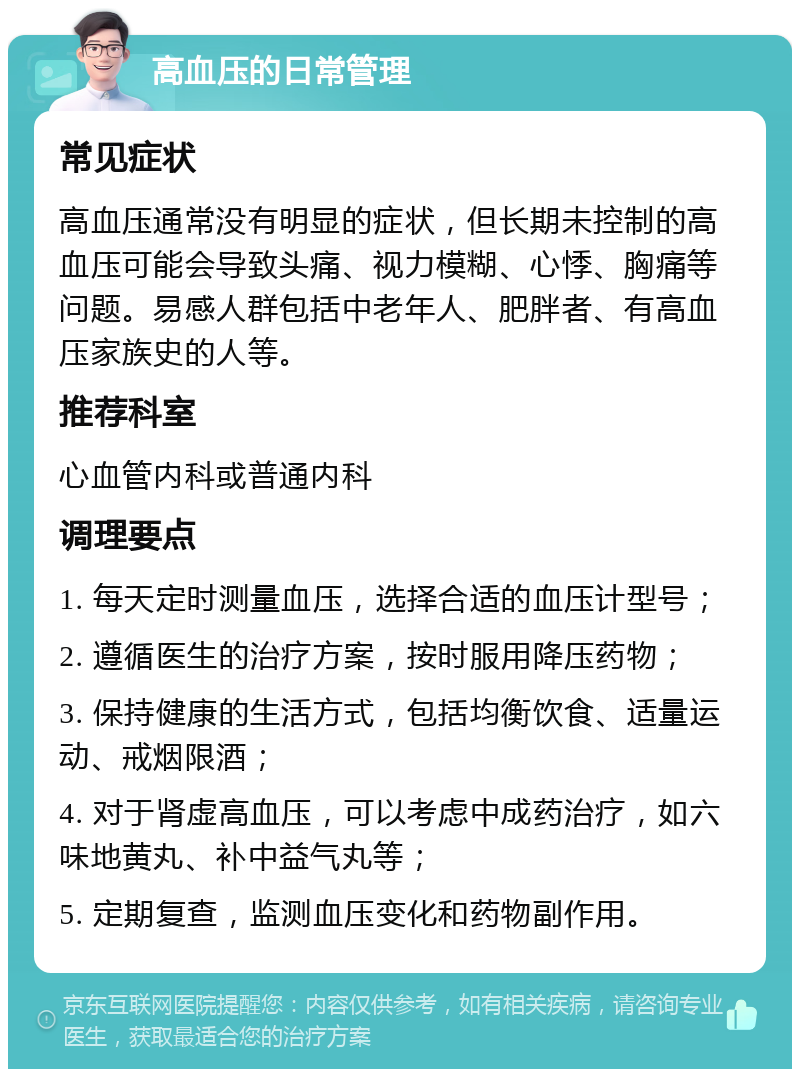 高血压的日常管理 常见症状 高血压通常没有明显的症状，但长期未控制的高血压可能会导致头痛、视力模糊、心悸、胸痛等问题。易感人群包括中老年人、肥胖者、有高血压家族史的人等。 推荐科室 心血管内科或普通内科 调理要点 1. 每天定时测量血压，选择合适的血压计型号； 2. 遵循医生的治疗方案，按时服用降压药物； 3. 保持健康的生活方式，包括均衡饮食、适量运动、戒烟限酒； 4. 对于肾虚高血压，可以考虑中成药治疗，如六味地黄丸、补中益气丸等； 5. 定期复查，监测血压变化和药物副作用。