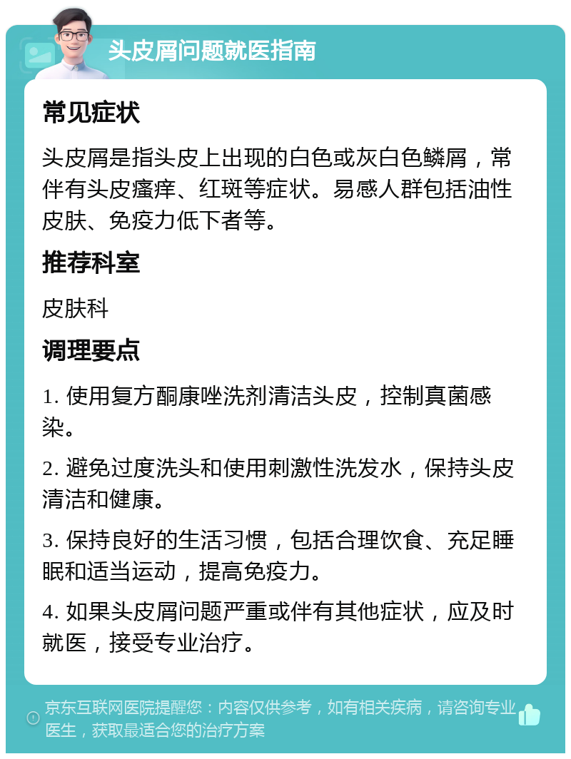 头皮屑问题就医指南 常见症状 头皮屑是指头皮上出现的白色或灰白色鳞屑，常伴有头皮瘙痒、红斑等症状。易感人群包括油性皮肤、免疫力低下者等。 推荐科室 皮肤科 调理要点 1. 使用复方酮康唑洗剂清洁头皮，控制真菌感染。 2. 避免过度洗头和使用刺激性洗发水，保持头皮清洁和健康。 3. 保持良好的生活习惯，包括合理饮食、充足睡眠和适当运动，提高免疫力。 4. 如果头皮屑问题严重或伴有其他症状，应及时就医，接受专业治疗。