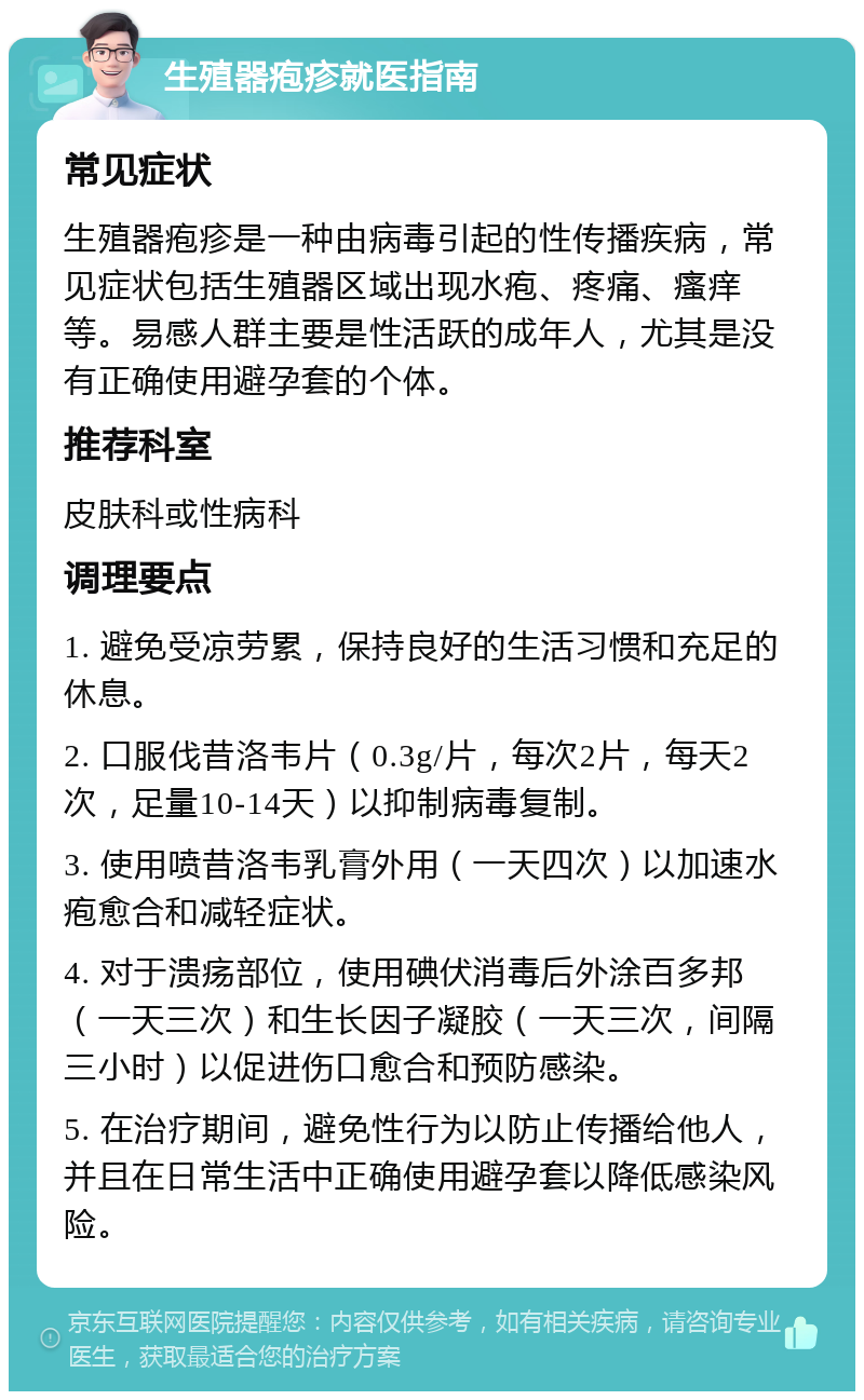 生殖器疱疹就医指南 常见症状 生殖器疱疹是一种由病毒引起的性传播疾病，常见症状包括生殖器区域出现水疱、疼痛、瘙痒等。易感人群主要是性活跃的成年人，尤其是没有正确使用避孕套的个体。 推荐科室 皮肤科或性病科 调理要点 1. 避免受凉劳累，保持良好的生活习惯和充足的休息。 2. 口服伐昔洛韦片（0.3g/片，每次2片，每天2次，足量10-14天）以抑制病毒复制。 3. 使用喷昔洛韦乳膏外用（一天四次）以加速水疱愈合和减轻症状。 4. 对于溃疡部位，使用碘伏消毒后外涂百多邦（一天三次）和生长因子凝胶（一天三次，间隔三小时）以促进伤口愈合和预防感染。 5. 在治疗期间，避免性行为以防止传播给他人，并且在日常生活中正确使用避孕套以降低感染风险。